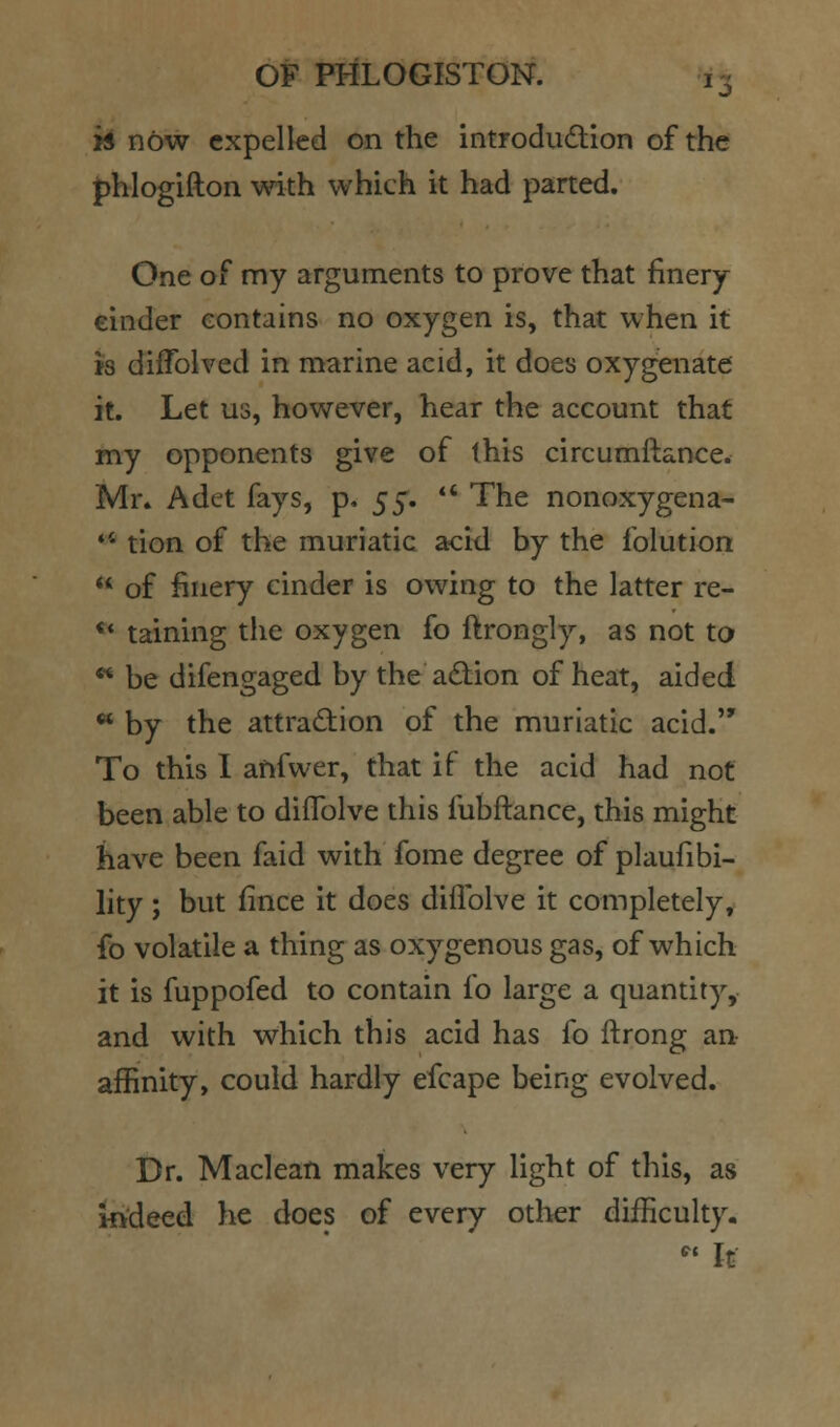 1^ H now expelled on the introdudion of the phlogifton with which it had parted. One of my arguments to prove that finery cinder contains no oxygen is, that when it h diffolved in marine acid, it does oxygenate it. Let us, however, hear the account that my opponents give of this circumftance. Mr* Adet fays, p. 5^. *' The nonoxygena- *' tion of the muriatic acid by the folution  of finery cinder is owing to the latter re- ** taining the oxygen fo ftrongly, as not ta ** be difengaged by the adion of heat, aided « by the attraction of the muriatic acid. To this I anfwer, that if the acid had not been able to diflblve this fubftance, this might have been faid with fome degree of plaufibi- lity ; but fince it does diflblve it completely, fo volatile a thing as oxygenous gas, of which it is fuppofed to contain fo large a quantity, and with which this acid has fo ftrong aa affinity, could hardly efcape being evolved. Dr. Maclean makes very light of this, as indeed he does of every otlier difficulty. ' It