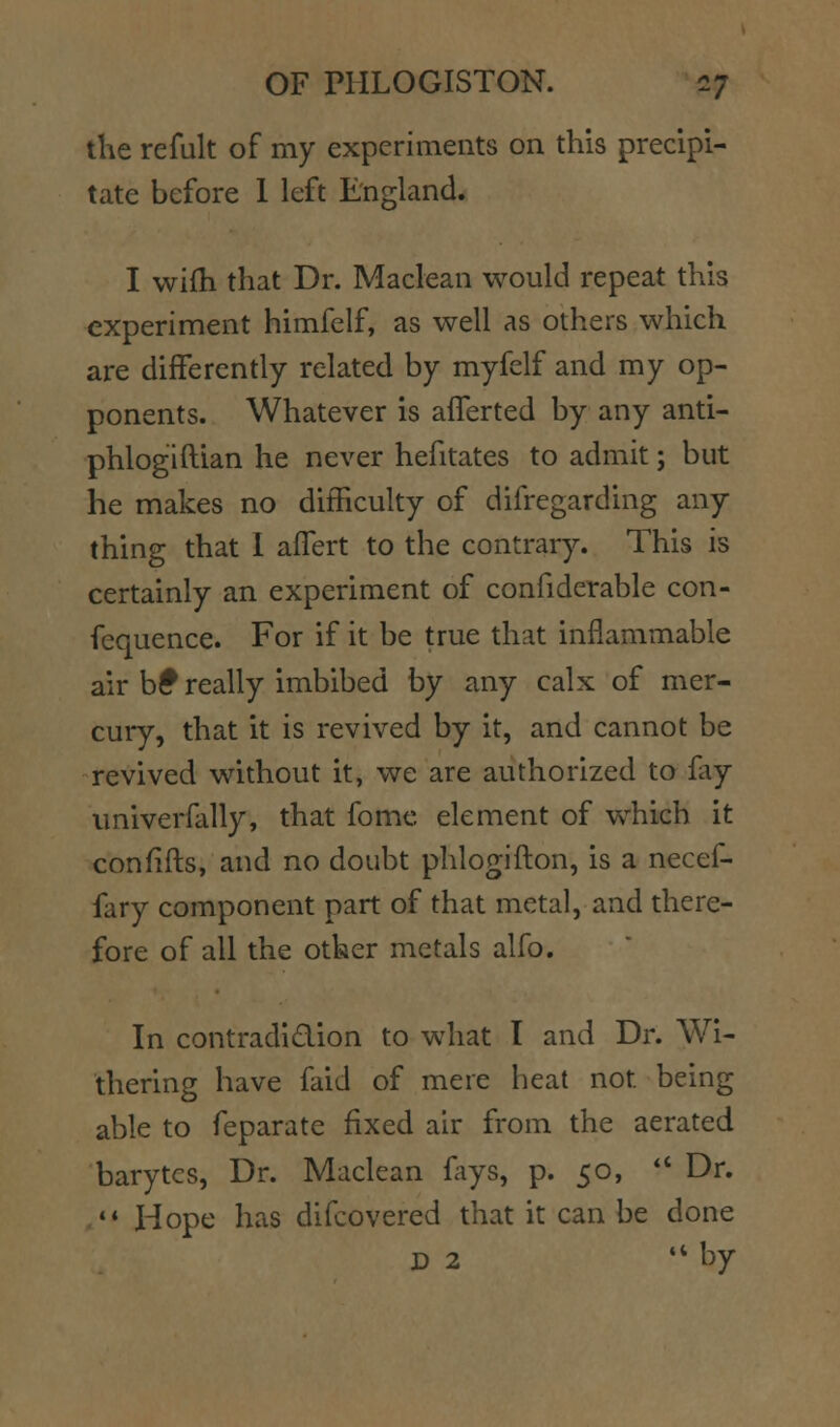 the refult of my experiments on this precipi- tate before 1 left England. I wifh that Dr. Maclean would repeat this experiment himfelf, as well as others which are differently related by myfelf and my op- ponents. Whatever is afferted by any anti- phlogiftian he never hefitates to admit; but he makes no difficulty of difregarding any thing that 1 affert to the contrary. This is certainly an experiment of confiderable con- fequence. For if it be true that inflammable air b^ really imbibed by any calx of mer- cury, that it is revived by it, and cannot be revived without it, we are authorized to fay univerfally, that fome element of which it confifts, and no doubt phlogifton, is a necef- fary component part of that metal, and there- fore of all the other metals alfo. In contradidion to what I and Dr. Wi- thering have faid of mere heat not being able to feparate fixed air from the aerated barytcs. Dr. Maclean fays, p. 50, *' Dr.  Hope has difcovered that it can be done D 2 '* by