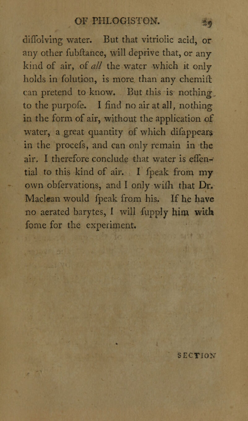 diflblvlng water. But that vitriolic acid, or any other fubftance, will deprive that, or any- kind of air, of al/ the water which it only holds in folution, is more than any chemift can pretend to know. But this is nothing. to the purpofe. I find no air at all, nothing in the form of air, without the application of water, a great quantity of which difappear$ in the procefs, and can only remain in the air. I therefore conclude that water is efTen- tial to this kind of air. I fpeak from my own obfervations, and I only wifh that Dr. Maclean would fpeak from his. If he have no aerated barytes, I will fupply him with feme for the experiment. SECTION