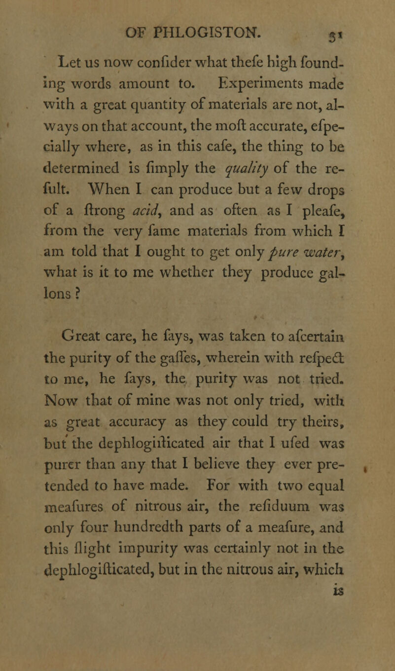 Let us now confider what thefe high found- ing words amount to. Experiments made with a great quantity of materials are not, al- ways on that account, the moft accurate, efpe- cially where, as in this cafe, the thing to be determined is (imply the quality of the re- fult. When I can produce but a few drops of a ftrong acid^ and as often as I pleafe, from the very fame materials from which I am told that I ought to get only pure water^ what is it to me whether they produce gal- lons \ Great care, he fays, was taken to afcertain the purity of the gaffes, wherein with refped: tome, he fays, the purity was not tried. Now that of mine was not only tried, with as great accuracy as they could try theirs, but the dephlogiiKcated air that I ufed was purer than any that I believe they ever pre- tended to have made. For with two equal meafures of nitrous air, the refiduum was only four hundredth parts of a meafure, and this flight impurity was certainly not in the dephlogillicated, but in the nitrous air, which