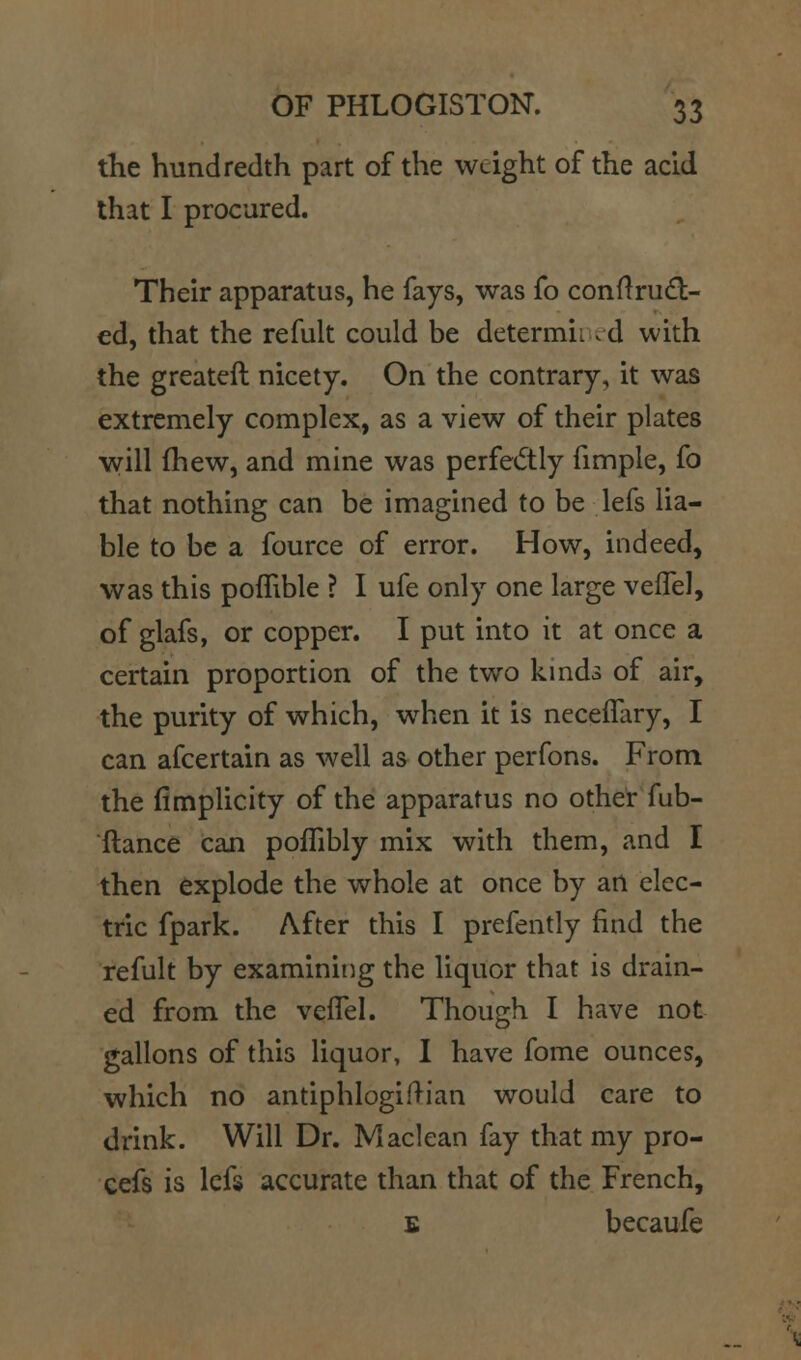 tKe hundredth part of the weight of the acid that I procured. Their apparatus, he fays, was fo conflrud:- ed, that the refult could be determii .d with the greatcft nicety. On the contrary, it was extremely complex, as a view of their plates will (hew, and mine was perfectly fimple, fo that nothing can be imagined to be lefs lia- ble to be a fource of error. How, indeed, was this poflible ? I ufe only one large veffel, of glafs, or copper. I put into it at once a certain proportion of the two kmds of air, the purity of which, when it is ncceflary, I can afcertain as well as other perfons. From the fimplicity of the apparatus no other fub- ftance can poffibly mix with them, and I then explode the whole at once by an elec- tric fpark. After this I prefently find the refult by exarainiiog the liquor that is drain- ed from the veflel. Though I have not gallons of this liquor, I have fome ounces, which no antiphlogiftian would care to drink. Will Dr. Maclean fay that my pro- cefs is Icfs accurate than that of the French, E becaufe