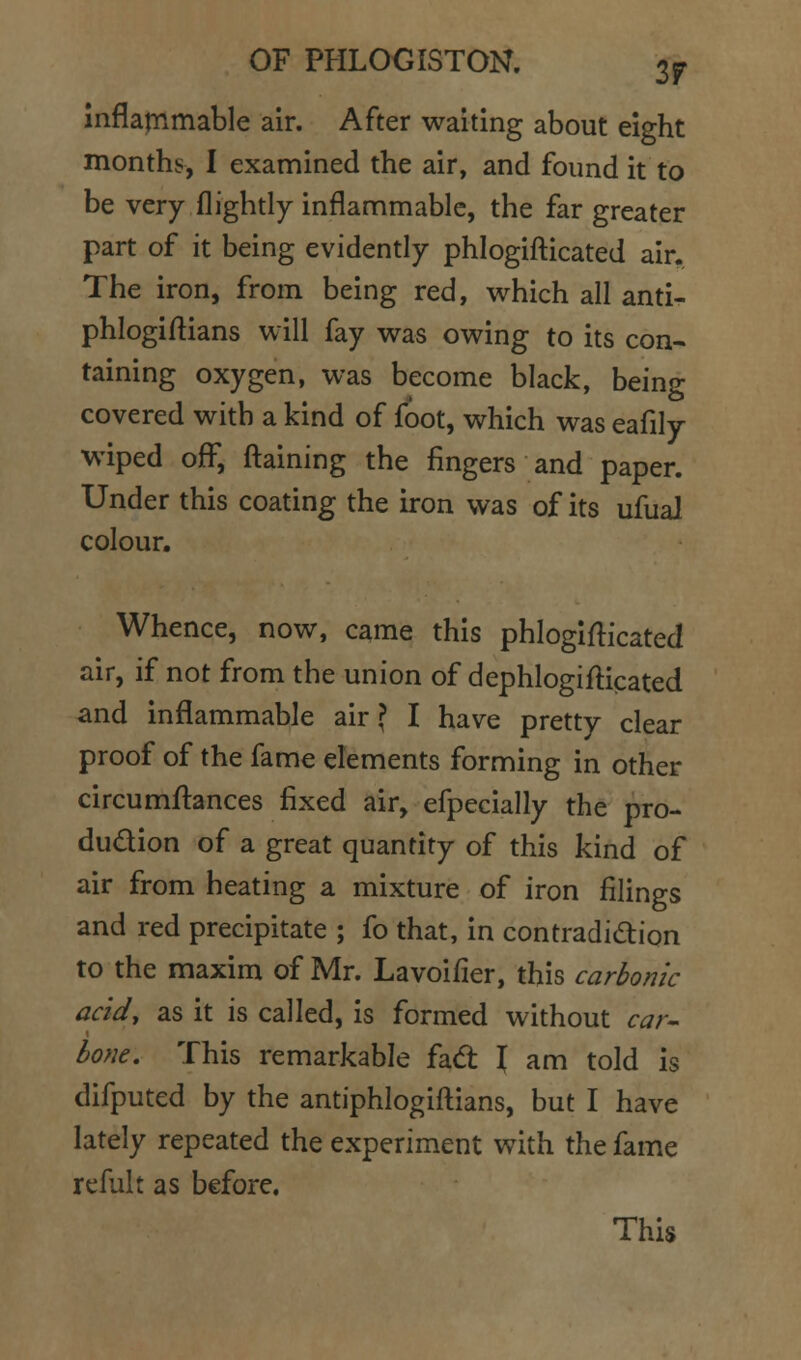 inflarnmable air. After waiting about eight months, I examined the air, and found it to be very flightly inflammable, the far greater part of it being evidently phlogifticated air. The iron, from being red, which all anti- phlogiftians will fay was owing to its con- taining oxygen, was become black, being covered with a kind of foot, which was eafily W'iped off, ftaining the fingers and paper. Under this coating the iron was of its ufual colour. Whence, now, came this phlogifticated air, if not from the union of dephlogifticated and inflammable air? I have pretty clear proof of the fame elements forming in other circumftances fixed air, efpecially the pro- dudion of a great quantity of this kind of air from heating a mixture of iron filings and red precipitate ; fo that, in contradidtion to the maxim of Mr. Lavoifier, this carbonic acid, as it is called, is formed without car- bone. This remarkable fad I am told is difputed by the antiphlogiftians, but I have lately repeated the experiment with the fame refult as before. This