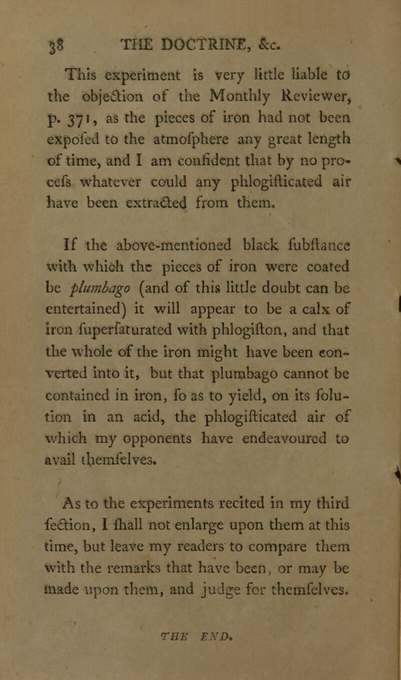 S8 THE DOCTRINE, &c. This experiment is very little liable to the objedion of the Monthly Reviewer, J). 371, as the pieces of iron had not been expofed to the atmofphere any great length of time, and I am confident that by no pro- cefs whatever could any phlogifticated air have been extrad;ed from them. If the above-mentioned black fubftancc with which the pieces of iron were coated be plwnbago (and of this little doubt can be entertained) it will appear to be a calx of iron fuperfaturated with phlogifton, and that the whole of the iron might have been con- verted into it, but that plumbago cannot be contained in iron, fo as to yield, on its folu- tion in an acid, the phlogifticated air of v/hich my opponents have endeavoured to avail ibemfelves. As to the experiments recited in my third fedion, I fhall not enlarge upon them at this time, but leave my readers to compare them wixh. the remarks that have been, or may be made upon them, and judge for themfelves, TEE EXD,