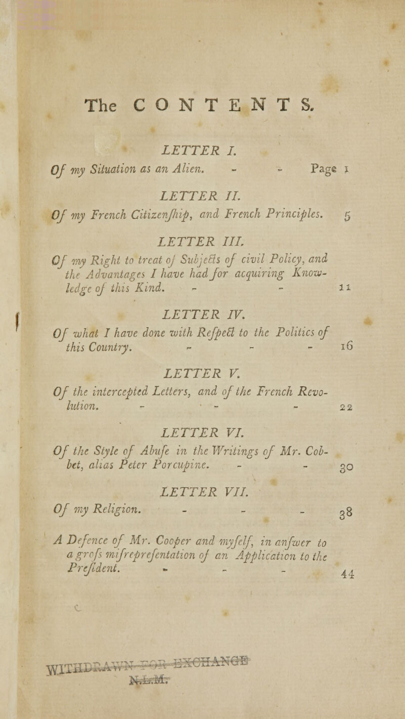 The CONTENTS. LETTER I. Of my Situation as an Alien. - - Page i LETTER II. Of my French Citizen/hip, and French Principles. 5 LETTER III. Of my Right to treat oj SubjeBs of civil Policy, and the Advantages I have had for acquiring Know- ledge of this Kind. - - 11 LETTER IV. Of what I have done with RefpeB, to the Politics of this Country. - - - 16 LETTER V. Of the intercepted Letters, and of the French Revo- lution. - • - - 22 LETTER VI. Of the Style of Abnfe in the Writings of Mr. Cob- bet, alias Peter Porcupine. - qq LETTER VII. Of my Religion. - - - q8 A Defence of Mr. Cooper and myfelf in anfwer to agrofs mifreprefentation of an Application to the Prejldcnt. - _ _ .. TCpa 3*iW*