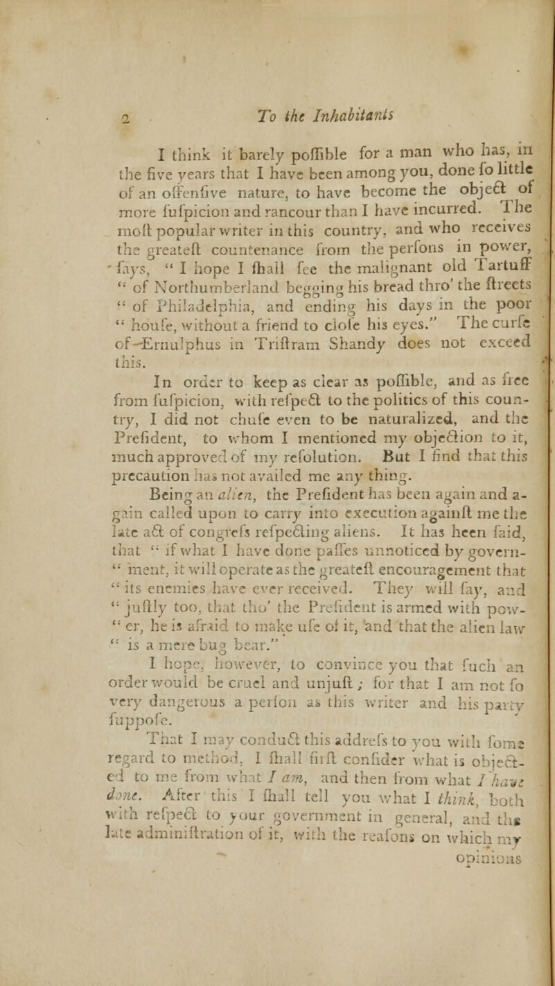 I think it barely poflibie for a man who has, in the five years that I have been among you, done fo little of an offenfive nature, to have become the object: of more fufpicion and rancour than I have incurred. I he moft popular writer in this country, and who receives the greateft countenance from the perfons in power, - ^\ys,  I hope I mail fee the malignant old Tartuff '; of Northumberland begging his bread thro' the ftreets  of Philadelphia, and ending his days in the poor  houfe, without a friend to clofc his eyes. The curie of-ErnuIphus in Triitram Shandy does not exceed this. In order to keep as clear as poflibie, and as free from fufpicion, with refpect to the politics of this coun- try, I did not chufe even to be naturalized, and the Prefident, to whom I mentioned my objection to it, much approved of my rcfolution. But I find that this precaution has not availed me any thing. Being an alien, the Prefident has been again and a- i called upon to carry into execution againft me the late a£l of congrefs refpe6ling aliens. It has heen faid, that ': if what I have done paffes unnoticed by govern-  inent, it will operate as the greateft encouragement that its enemies.have ever received. Thej' will fay, and  juftly too, that tho' the Prefident is armed with pow-  er, he is afraid to make ufc of it, 'and that the alien law {: is a mere bug bear. <_> I hope, however, to convince you that fuch order would be cruel and unjufi; for that I am not fo very dangerous a perfbn as this writer and his pai fuppofe. That I may conduct this addrefs to you with fomt regard to method, I ftiall firfl confider what is object- ed i om what / am, and then from what I have -. After this I (hall tell you what I think, b reipeel to your government in general, and ths lute adminiftration of it, with the reafons on which mr opinions