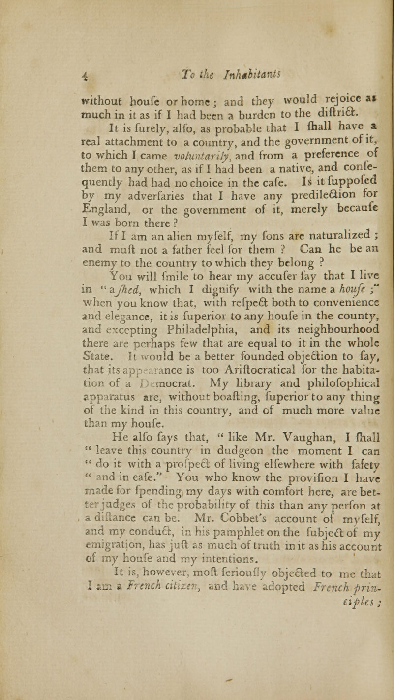 without houfc or home j and they would rejoice a» much in it as if I had been a burden to the diftrift. It is furely, alfo, as probable that I mall have a real attachment to a country, and the government of it, to which I came voluntarily, and from a preference of them to any other, as if I had been a native, and conle- quently had had no choice in the cafe. Is itfuppofed by my adverfaries that I have any predilection for England, or the government of it, merely becaufe I was born there ? If I am an alien myfelf, my fons are naturalized ; and muft not a father feel for them ? Can he be an enemy to the country to which they belong ? You will fmile to hear my accufer fay that I live in  ajhed, which I dignify with the name a houfe  when you know that, with refpect both to convenience and elegance, it is fuperior to any houfe in the county, and excepting Philadelphia, and its neighbourhood there are perhaps few that are equal to it in the whole State. It would be abetter founded objection to fay, that its; mce is too Ariftocratical for the habita- tion of a I nocrat. My library and philofophical apparatus are, without boafting, fuperior to any thing of the kind in this country, and of much more value than my houfe. He alfo fays that,  like Mr. Vaughan, I fhall M leave this country in dudgeon the moment I can  do it with a profpecl of living elfewhere with fafetv  and in eafe. You who know the provifion I have made for fpending, my days with comfort here, are bet- ter judges of the probability of this than any perfon at , a diftance can be. Mr. Gobbet's account of myfelf, and my conduct, in his pamphlet on the fubjecl of my emigration, has juft as much of truth in it as his account of my houfe and my intentions. It is, however, mofl ferioufly objected to me that I am a French citizen, and have adopted French prin- ciples ;