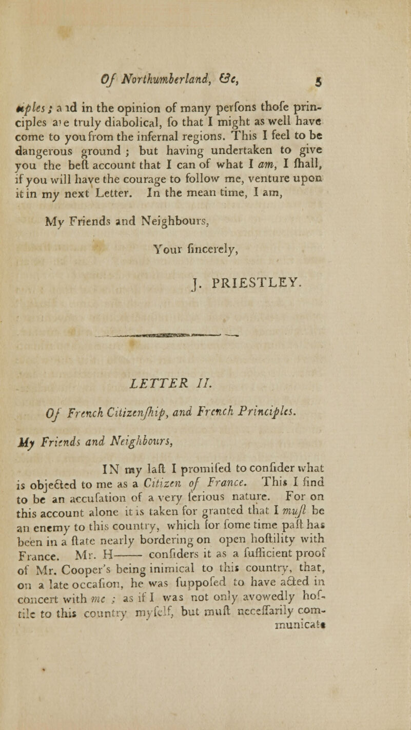 Hples; a id in the opinion of many perfons thofe prin- ciples a?e truly diabolical, fo that I might as well have come to you from the infernal regions. This I feel to be dangerous ground ; but having undertaken to give you the beft account that I can of what I am, I mall, if you will have the courage to follow me, venture upon it in my next Letter. In the mean time, I am, My Friends and Neighbours, Your fincerely, J. PRIESTLEY. LETTER II. Of French Citizen/hip, and French Principles. My Friends and Neighbours, IN my lad I promifed toconfider what is obje&ed to me as a Citizen of France. This I find to be an accufation of a very ferious nature. For on this account alone it is taken for granted that I mujl be an enemy to this country, which for fome time pad has been in a date nearly bordering on open hoftility with France. Mr. H confiders it as a fufhcient proof of Mr. Cooper's being inimical to this country, that, on a late occafion, he was fuppofed to have a&ed in concert with me ; as if I was not only avowedly hof- tile to this country myfelf, but muft ncceffarily com- municatt