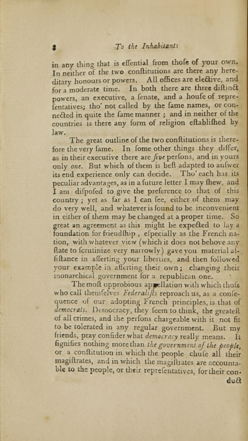 in any thing that is efiential from thofe of your own. In neither of the two conftitutions are there any here- ditary honours or powers. All offices are elective, and for a moderate time. In both there are three diftin& powers, an executive, a fenate, and a houfe of repre- fentatives; tho' not called by the fame names, or con- nected in quite the fame manner ; and in neither of the countries is there any form of religion eftablifhed by law. The great outline of the two conftitutions is there- fore the very fame. In fome other things they differ, as in their executive there are^xxrperfons, and in yours only one. But which of them is beft adapted to anfwer its end experience only can decide. Tho' each has its peculiar advantages, as in a future letter I may fhew, and I am difpofed to give the preference to that of this country ; yet as far as I can fee, either of them may do very well, and whatever is found to be inconvenient in either of them may be changed at a proper time. So great an agreement as this might be expected to lay a foundation for friend (hip , efpecially as the French na- tion, with whatever view (which it does not behove any {late to fcrutinize very narrowly) gave you material ai- fiftance in afferting your liberties, and then followed your example in averting their own; changing their monarchical government for a republican one. The moil opprobious appellation with which thofe who call themfelves Fedcralijls reproach us, as a confe- quence of our adopting French principles, is that of democrats. Democracy, they feem to think, the greateft of all crimes, and the perfons chargeable with it not fit to be tolerated in any regular government. But my friends, pray confider what democracy really means. It fignifies nothing morethan the government of the people, or a conftitution in which the people chufe all their magiftrates, and in which the magiibates are accounta- ble to the people, or their representatives, for their con- duft