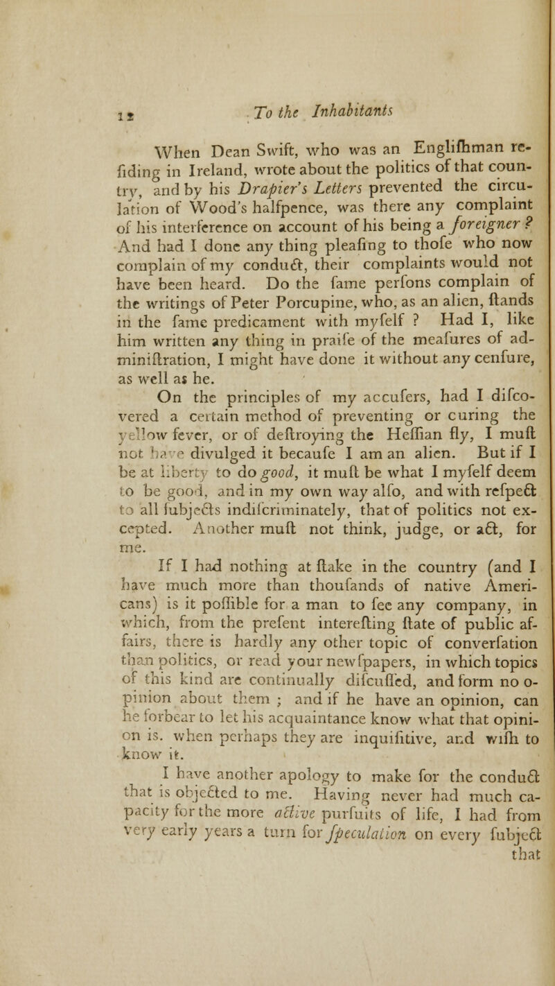 When Dean Swift, who was an Englishman re- nding in Ireland, wrote about the politics of that coun- try, and by his Drapier's Letters prevented the circu- lation of Wood's halfpence, was there any complaint of his interference on account of his being a foreigner ? And had I done any thing pleafing to thofe who now complain of my conduct, their complaints would not have been heard. Do the fame perfons complain of the writings of Peter Porcupine, who, as an alien, Hands in the fame predicament with myfelf ? Had I, like him written any thing in praife of the meafures of ad- miniflration, I might have done it without any cenfure, as well as he. On the principles of my accufers, had I difco- vered a certain method of preventing or curing the - ellow fever, or of deflroying the Heffian fly, I muft nor have divulged it becaufe I am an alien. But if I be at liberty to do good, it mull be what I myfelf deem 8:0 be good, and in my own way alfo, and with refpeci t3 all fubjecls indiicnminately, that of politics not ex- cepted. Aaother muft not think, judge, or act, for me. If I had nothing at flake in the country (and I have much more than thoufands of native Ameri- cans) is it poffible for a man to fee any company, in which, from the prefent interefling ftate of public af- fairs, there is hardly any other topic of converfation than politics, or read your newfpapers, in which topics of this kind are continually difcuflcd, and form no o- pinion about them ; and if he have an opinion, can he forbear to let his acquaintance know what that opini- on is. when perhaps they are inquifitive, and wifh to know it. I have another apology to make for the conduct, that is objected to me. Having never had much ca- pacity for the more aBive purfuits of life, I had from very early years a turn for /peculation on every fubje& that