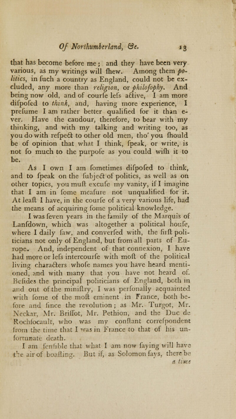 that has become before me ; and they have been very various, as my writings will fhew. Among them po- litics, in fuch a country as England, could not be ex- cluded, any more than religion, or philofophy. And being now old, and of courfe lefs a£tive, I am more difpofed to think, and, having more experience, I prefume I am rather better qualified for it than e- ver. Have the candour, therefore, to bear with my thinking, and with my talking and writing too, as you do with refpeel: to other old men, tho' you fhould be of opinion that what I think, fpeak, or write, is not fo much to the purpofe as you could wifh it to be. As I own I am fometimes difpofed to think, and to fpeak on the fubjeel: of politics, as well as on other topics, you muft excufe my vanity, if I imagine that I am in fome meafure not unqualified for it. At leaft I have, in the courfe of a very various life, had the means of acquiring fome political knowledge. I was feven years in the family of the Marquis of Lanfdown, which was altogether a political houfe, where I daily faw, and converfed with, the fir ft poli- ticians not only of England, but from all parts of Eu- rope. And, independent of that connexion, I have had more or lefs intercourfe with molt of the political living characters whofe names you have heard menti- oned, and with many that you have not heard of. Betides the principal politicians of England, both in and out of the miniflry, I was perfonally acquainted with fome of the moll eminent in France, both be- fore and lince the revolution; as Mr. Turgot, Mr. Neckar, Mr. Brilfot, Mr. Pethion, and the Due de Rochfocault, who was my conftant correfpondent from the time that I was in France to that of his un- fortunate death. I am lenfible that what I am now laying will have t':e air of boailing. But if, as Solomon fays, there be a time