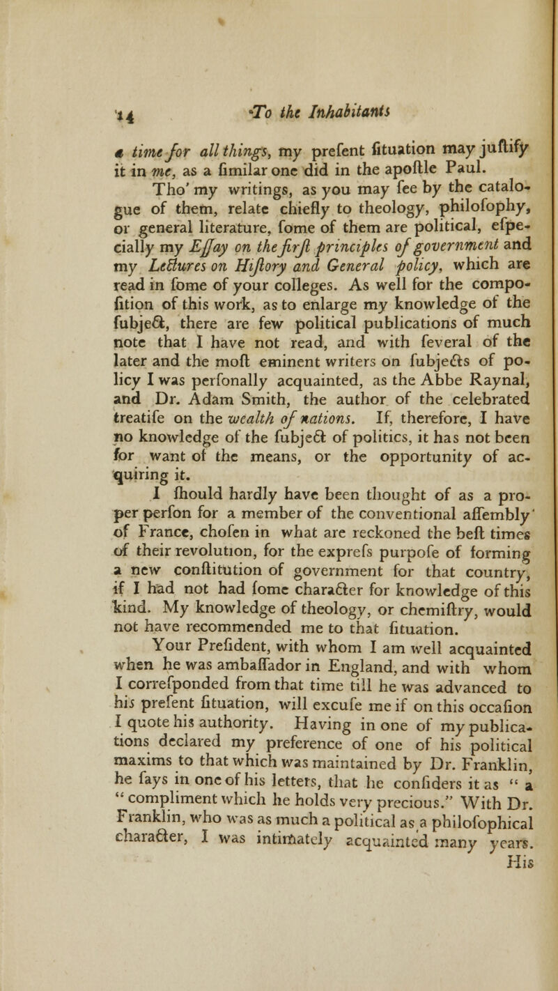 « time for all things, my prefent fituation may juftify it in me, as a fimilar one did in the apoftle Paul. Tho' my writings, as you may fee by the catalo- gue of them, relate chiefly to theology, philofophy, or general literature, fome of them are political, efpe- cially my Eflay on the firJl principles of government and my LeBures on Hijlory and General policy, which are read in fome of your colleges. As well for the compo- fition of this work, as to enlarge my knowledge of the fubje&, there are few political publications of much note that I have not read, and with feveral of the later and the mofl eminent writers on fubjedts of po- licy I was perfonally acquainted, as the Abbe Raynal, and Dr. Adam Smith, the author of the celebrated treatife on the wealth of nations. If, therefore, I have no knowledge of the fubjeft of politics, it has not been for want ot the means, or the opportunity of ac- quiring it. I fhould hardly have been thought of as a pro- per perfon for a member of the conventional affembly' of France, chofen in what are reckoned the beft times of their revolution, for the exprefs purpofe of forming a new conftitution of government for that country, if I had not had fome character for knowledge of this kind. My knowledge of theology, or chemiftry, would not have recommended me to that fituation. Your Prefident, with whom I am well acquainted when he was ambaflador in England, and with whom I correfponded from that time till he was advanced to hi* prefent fituation, will excufe me if on this occafion I quote his authority. Having in one of my publica- tions declared my preference of one of his political maxims to that which was maintained by Dr. Franklin, he fays in one of his letters, that he confiders it as  a  compliment which he holds very precious. With Dr. Franklin, who was as much a political as a philofophical charader, I was intimately acquainted many years. His