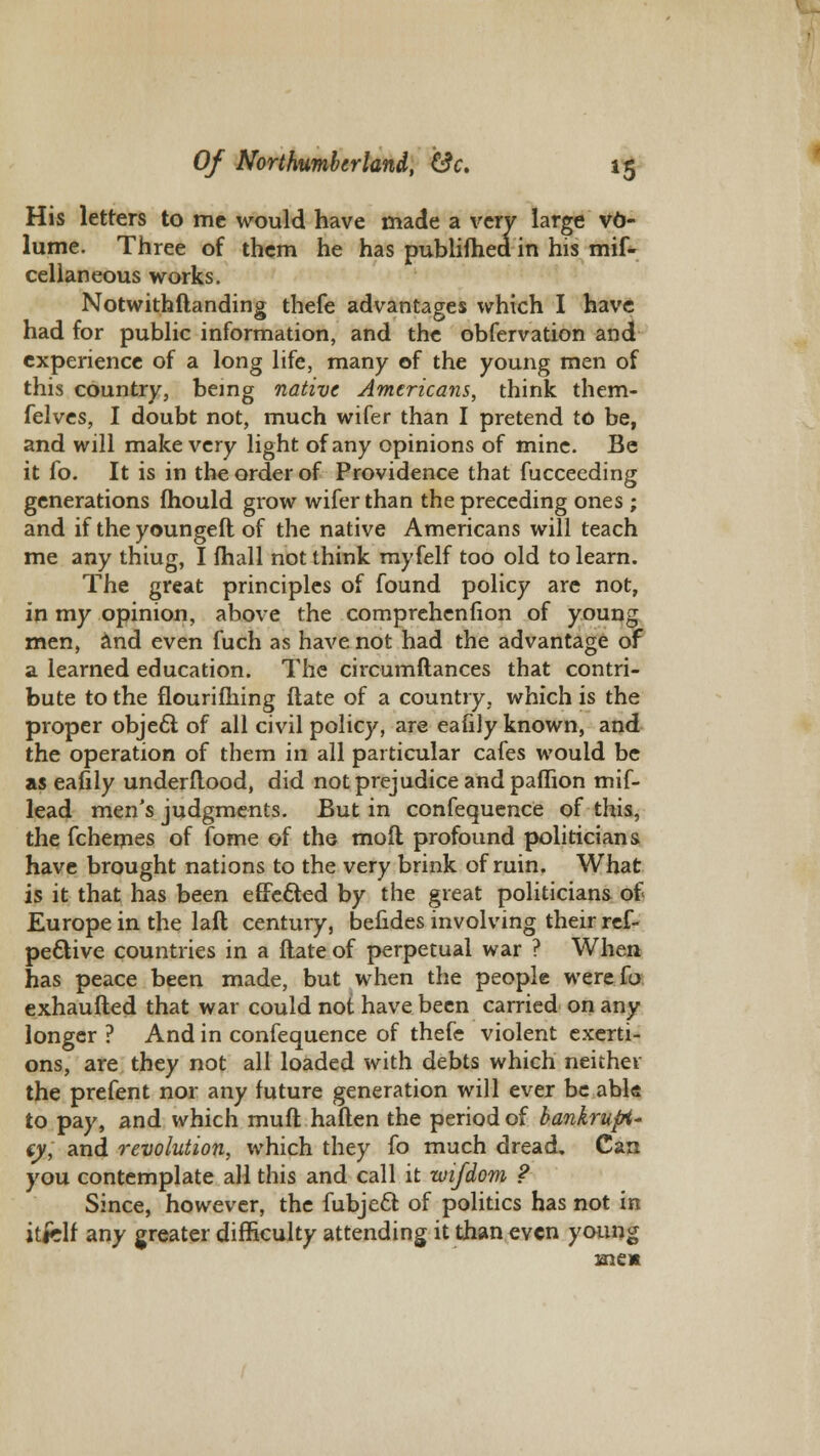 His letters to me would have made a very large vo- lume. Three of them he has publifhed in his mif- cellaneous works. Notwithftanding thefe advantages which I have had for public information, and the observation and experience of a long life, many of the young men of this country, being native Americans, think them- felves, I doubt not, much wifer than I pretend to be, and will make very light of any opinions of mine. Be it fo. It is in the order of Providence that fucceeding generations fhould grow wifer than the preceding ones ; and if the youngefl of the native Americans will teach me any thiug, I fhall not think myfelf too old to learn. The great principles of found policy are not, in my opinion, above the comprehenfion of young men, and even fuch as have not had the advantage of a learned education. The circumftances that contri- bute to the flourifhing ftate of a country, which is the proper object of all civil policy, are eafily known, and the operation of them in all particular cafes would be as eafily underflood, did not prejudice and paffion mif- lead men's judgments. But in confequence of this, the Schemes of Tome of the moil profound politicians have brought nations to the very brink of ruin. What is it that has been effected by the great politicians of Europe in the laft century, befides involving their res- pective countries in a ftate of perpetual war ? When has peace been made, but when the people werefo exhaufted that war could not have been carried on any longer ? And in confequence of thefe violent exerti- ons, are they not all loaded with debts which neither the prefent nor any future generation will ever be able to pay, and which muft haften the period of bankrupt' iy, and revolution, which they fo much dread. Can you contemplate all this and call it wifdom ? Since, however, the fubjecl of politics has not in itfclf any greater difficulty attending it than even young men