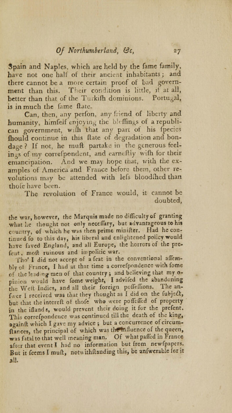 Spain and Naples, which are held by the fame family, have not one half of their ancient inhabitants; and there cannot be a more certain proof of bad govern- ment than this. Their condition is little, it at all, better than that of the Turkifh dominions. Portugal, is in much the fame Mate. Can, then, any perfon, any friend of liberty and humanity, himfelf enjoying the bleffings of a republi- can government, wi(h that any part of his fpecies fliould continue in this ftate of degradation and bon- dage ? If not, he rauft partake in the generous feel- ings of my correfpendent, and earneftly wifh for their emancipation. And we may hope that, with the ex- amples of America and France before them, other re- volutions may be attended with lefs bloodihed than thoie have been. The revolution of France would, it cannot be doubted, the war, however, the Marquis made no difficulty of granting what Le thought not only neceflary, but advantageous to his c uitry, of which he was then prime minifter. Had he con- tinued fo to this day, Kis liberal and enlightened policy would have faved England, and all Europe, the horrors of the pre- feat, molt ruinous and impolitic war. Tho* I did not accept of a feat in the conventional aflem- bly ot France, I had at that time a correfpondencc with fome of theleadinf men of that country ; and believing that my o- pinion would have fome weight, I advifed the abandoning the Welt Indies, and all their foreign pcflirflions. The an- fwer 1 received was that they thought as I did on the fubjetl, but that theintereft ot thofe who were pofftflcd of property in theiflands, would prevent their doing it for the prefent. This correfnondence was continued till the death of the king, againft which I gave my advice ; but a concurrence of circum- ftarces, the principal of which was tri#%ifluence of the queen, was htal to that well meaning man. Of what pafled in France aft. r that event I had no information but from newfpapers. But it feems I muft, notsvithftanding this, be anfwerable for it all.