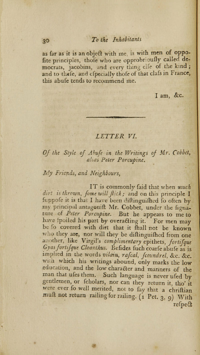 as far as it is an object with mc is with men of oppo- fite principles, thofe who are opprobr oufly called de- mocrats, jacobins, and every thing elfe of the kind ; and to thefe, and efpecialty thole of that clafs in France, this abufe tends to recommend me. I am, &c LETTER VI. Of the Style of Ahufe in the Writings of Mr. Cobbet, alias Peter Porcupine. My Friends, and Neighbours, IT is commonly faid that when much dirt is thrown, fome will fick ; and on this principle I fuppofe it is thai I have been rhftinguifhed fo often by my principal antagonift Mr. Cobbet, under the figna- ture of Peter Porcupine. But he appears to me to have Jpoiled his part by overacling it. For men may be fo covered with dirt that it fhall not be known who they are, nor will they be diftinguifhed from one a.: >ther, like Virgil's complimentary epithets, fortifque Gy as fort if que Cloanthus. Befides fuch coarfe abufe as is imp!led in the words vilain, rafcal, fcoundrel, Sec. Sec. with which his writings abound, only marks the low education, and the low charader and manners of the man that ufes them. Such language is never ufed by gentlemen, or fcholars, nor can they return it, tho' it were ever fo well merited, not to fay that a chriftian mufl not return railing for railing. (1 Pet. 3, 9) With refpeel: