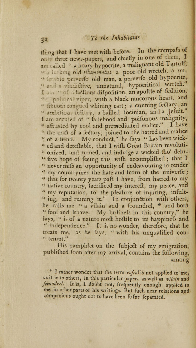 j&ng that I have met with before. In the compafs of 0 three news-papers, and chiefly in one of them, I d'ied  a hoary hypocrite, a malignant old Tartuff, lurking old illuminatus, a poor old wretch, a mi- perverie old man, a perverfe old hypocrite, «l an 3 a vindiQsvcr, unnatural, hypocritical wretch. 1 am  of a factious difpofition, an apoftle of fedition, political viper, with a black rancorous heart, and , 100th tongtied whining cart; a cunning fectary, an w ambitious fe&ary, a baffled focinian, and a Jefuit. I am accufed of  falsehood and poifonous malignity, t: a&uated by cool and premeditated malice. I have  the craft of a fectary, joined to the hatred and malice of a fiend. My condua, he fays  has been wick-  edand deteftable, that I wifh Great Britain revoluti-  onized, and ruined, and indulge a wicked tho' delu-  five hope of feeing this wifh accomplished ; that I  never mifs an opportunity of endeavouring to render  my countrymen the hate and fcorn of the univerfe ;  that for twenty years pail I have, from hatred to my  native country, facrificed my intereft, my peace, and  my reputation, to the pleafure of injuring, infult-  ing, and ruining it. In conjunction with others, he calls me  a vilain and a fcoundrel, * and both  fool and knave. My bufinefs in this country, he fays,  is of a nature moft hollile to its happinefs and  independence. It is no wonder, therefore, that he treats me, as he fays,  with his unqualified con-  tempt. His pamphlet on the fubject of my emigration, publifhed foon after my arrival, contains the following, * I rather wonder that the term rafcal\% not applied to me, as it is to others, in this particular paper, as well as vilain and Jmindrel. It is, I doubt not, frequently enough applied to me in other parts of his writings. But fuch near relation* and companions ought not to have been fofsr feparated.