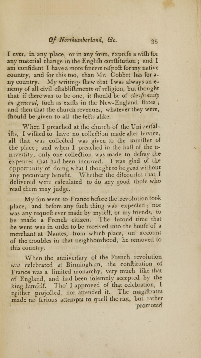 I ever, in any place, or in any form, exprefs a wifh for any material change in the Englifh conftitution ; and I am confident I have a more fincere refpeft for my native country, and for this too, than Mr. Cobbet has for a- ny country. My writings fhew that I was always an e- nemy of all civil eftablifhments of religion, but thought that if there was to be one, it mould be of chr?Jl:anity in general, fuch as exifts in the New-England ftates ; and then that the church revenues, whatever they were, mould be given to all the fe£ts alike. When I preached at the church of the Univerfal- ifts, I wifhed to have no collection made after fervice, all that was col!e6ted was given to the minifter of the place; and when I preached in the hall of the u- niverfity, only one collection was made to defray the expences that had been incurred. I was glad of the opportunity of doing what I thought to be good without any pecuniary benefit. Whether the difcoui fes that I delivered were calculated to do any good thofe who read them may judge. My fon went to France before the revolution took place, and before any fuch thing was expected ; nor was any requeft ever made by myielf, or my friends, to be made a French citizen. The fecond time that he went was in order to be received into the houfe of a merchant at Nantes, from which place, on account of the troubles in that neighbourhood, he removed to this country. When the anniverfary of the French revolution was celebrated at Birmingham, the conftitution of France was a limited monarchy, very much like that of England, and had been folemnly accepted by the kin<r himfelf. Tho' I approved of that celebration, I neither projected, nor attended it. The magiftrates made no ierious attempts to quell the riot, but rather promoted