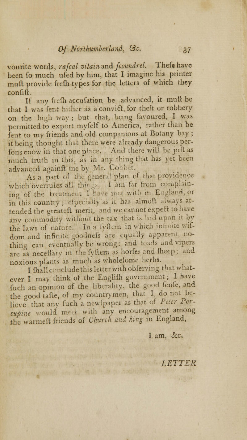 vourite words, rafcal vilain and fcoundrel. Thefehave been fo much uied by him, that I imagine his printer muft provide frefh types for the letters of which they confift. If any frefh accufation be advanced, it muft be that I was fent hither as a convict, for theft or robbery on the high way; but that, being favoured, 1 was permitted to export myfelf to America, rather than be fent to my friends and old companions at Botany bay ; it being thought that there were already dangerous per- form enow in that one place. And there will be juft as much truth in this, as in any thing that has yet been advanced againft me by Mr. Co As a part of the genera' plan cf that providence which overrules all things, I am far from complain- ing of the treatment I hav'< met with in E /'and, or in this country; especially a& it has almoft always at- tended the greateft mern, and we cannot expect to have any commodity without the tax that is laid upon it by the laws of nature. In a fyftem in which infinite wif- dom and infinite goodnefs are equally apparent, no- thing can eventually be wrong: and toads and vipers are as neceifary in the fyftem as horfcs and fheep; and noxious plants as much as wholefome herbs. I (hall conclude this letter with obferying that what- ever I may think of the Englifh government; I have fuch an opinion of the liberality, the good lenle, and the ood tafte, of my countrymen, that I, do net be- lieve that any fuch a new [paper as that of Peter Por- cupine would meet with any encouragement among the warmeft friends of Church and king in England, I am, &c. LETTER