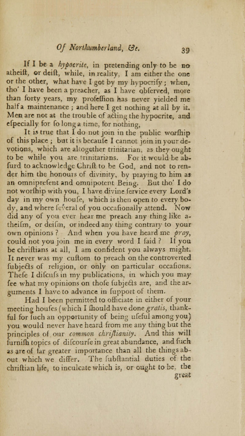 If I be a hypocrite, in pretending only to be no atheift, or deift, while, in reality, I am either the one or the other, what have I got by my hypocrify ; when, tho' I have been a preacher, as I have obferved, more than forty years, my profeffion has never yielded me ha)fa maintenance ; and here I get nothing at all by it. Men are not at the trouble of acting the hypocrite, and efpccially for fo long a time, for nothing, It is true that I do not join in the public worfhip of this place ; but it is bccaufe I cannot join in your de- votions, which are altogether trinitarian. as they ought to be while you are Trinitarians. For it would be ab- furd to acknowledge Chrift to be God, and not to ren- der him the honours of divinity, by praying to him as an omniprefent and omnipotent Being. But tho' I do not worfhip with you, I have divine fervice every Lord's day in my own houfe, which is then open to every bo- dy, and where feveral of you occafionally attend. Now did any of you ever hear me preach any thing like a- theifm, or deifm, or indeed any thing contrary to your own opinions ? And when you have heard me pray, could not you join me in every word I faid ? It you be christians at all, I am confident you always might. It never was my cuftom to preach on the controverted Subjects of religion, or only on particular occaiions. Thefe I difcufs in my publications, in which you may fee what my opinions on thofe Subjects are, and the ar- guments I have to advance in fupport of them. Had I been permitted to officiate in either of your meeting houfes (which I mould have done gratis, thank- ful for luchan opportunity of being ufeful among you) you would never have heard from me any thing but the principles of our common chriftianity. And this will furnifh topics of difcourfe in great abundance, and fuch as are of far greater importance than all the things ab- out which we differ. The fubftantial duties of the chriftian life, to inculcate which is, or ought to be. the great