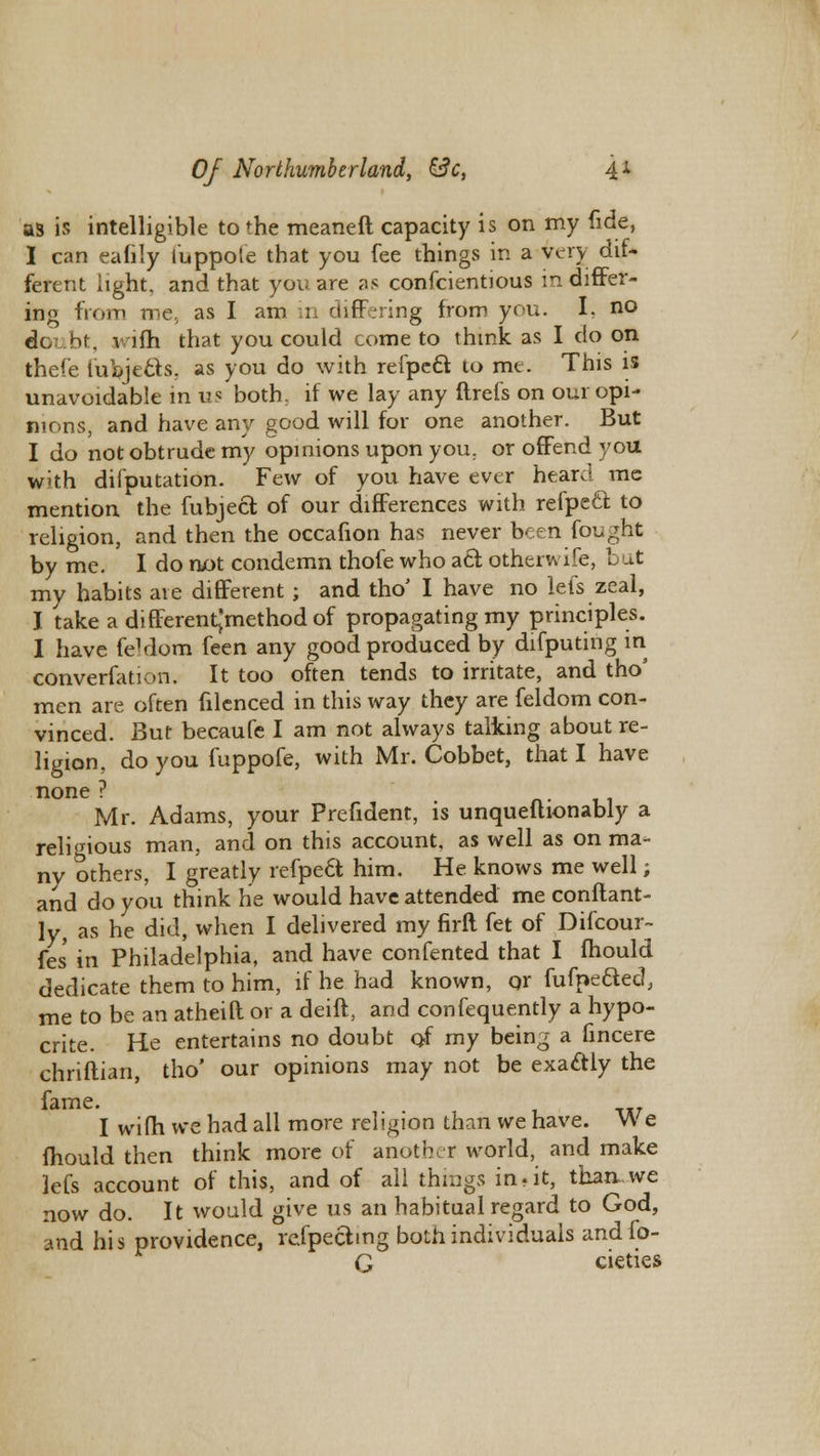 as is intelligible to the meaneft capacity is on my fide, I can eaflly luppote that you fee things in a very dif- ferent light, and that you are as confcientious in differ- ing from me, as I am in differing from you. I, no dc bt, wifh that you could come to think as I do on thef'e fubjecls. as you do with refpett to mt. This is unavoidable in us both: if we lay any ftrefs on our opi- nions, and have any good will for one another. But I do not obtrude my opinions upon you. or offend, you with difputation. Few of you have ever heard mc mention the fubject of our differences with refpecf to religion, and then the occafion has never been fought by me. I do not condemn thofe who act. otherwife, bat my habits are different ; and tho' I have no lefs zeal, I take a differentjmethodof propagating my principles. I have feVlom feen any good produced by difputing in converfation. It too often tends to irritate, and tho' men are often filenced in this way they are feldom con- vinced. But becaufe I am not always talking about re- ligion, do you fuppofe, with Mr. Cobbet, that I have none ? Mr. Adams, your Prefident, is unqueflionably a religious man, and on this account, as well as on ma- ny others, I greatly refpect him. He knows me well; and do you think he would have attended me conftant- ly, as he did, when I delivered my firft fet of Difcour- fes in Philadelphia, and have confented that I mould dedicate them to him, if he had known, or fufpeaed, me to be an atheift or a deift, and confequently a hypo- crite. He entertains no doubt of my being a fincere chriftian, tho' our opinions may not be exactly the fame. I wifh we had all more religion than we have. We mould then think more of another world, and make lefs account of this, and of all things in, it, than we now do. It would give us an habitual regard to God, and his providence, refpectmg both individuals andfo- G cieties