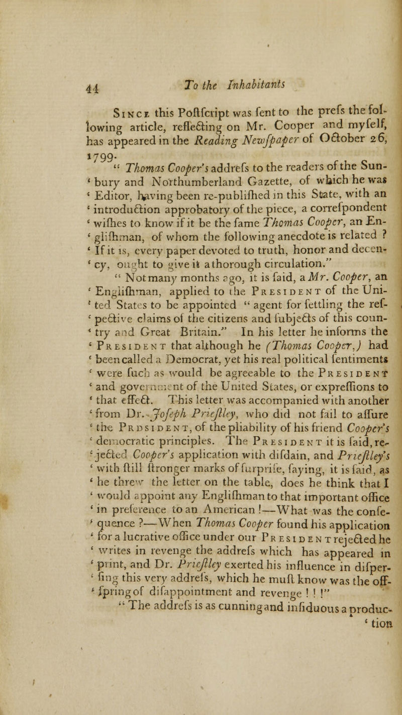 Sinck this Poftfcript was fent to the prefs the fol- lowing article, reflecting on Mr. Cooper and myfelf, has appeared in the Reading Newf paper of Oclober 26, 1799.  Thomas Cooper's addrefs to the readers of the Sun- * bury and Northumberland Gazette, of which he was ' Editor, having been re-publifhed in this State, with an 1 introduction approbatory of the piece, a correipondent ■ wifb.es to know if it be the fame Thomas Cooper, an En- « glifhman, of whom the following anecdote is related ? 1 If it is, every paper devoted to truth, honor and decern ' cy, ought to give it a thorough circulation.  Not many months ago,, it is faid, a Mr. Cooper, an ' Engiifhman, applied to the President of the Uni- e ted States to be appointed  agent for fettling the ref- ' pe&ive claims of the citizens and iubjedts of this coun- * try and Great Britain/' In his letter he informs the 4 President that although he (Thomas Cooper.) had ' been called a Democrat, yet his real political ientiments ( were fuch as would be agreeable to the President ' and govc nment of the United Siates, or expreflions to 1 that effect. This letter was accompanied with another ' from Dr. Jofeph Priejlky, who did not fail to aflure \ the PRDSiDENT,of the pliability of his friend Coopers 1 democratic principles. The President it is faid.rc^ ' would appoint any Engiifhman to that important office * in preference to an American !—What was the confe- * quence ?—When Thomas Cooper found his application ' for a lucrative office under our President rejected he ' writes in revenge the addrefs which has appeared in 1 print, and Dr. Pricftlcy exerted his influence in difper- ' Gng this very addrefs, which he mud know was the off- * ipringof difappointment and revenue ! ! ! '•'• The addrefs is as cunningand infiduousaoroduc- tion