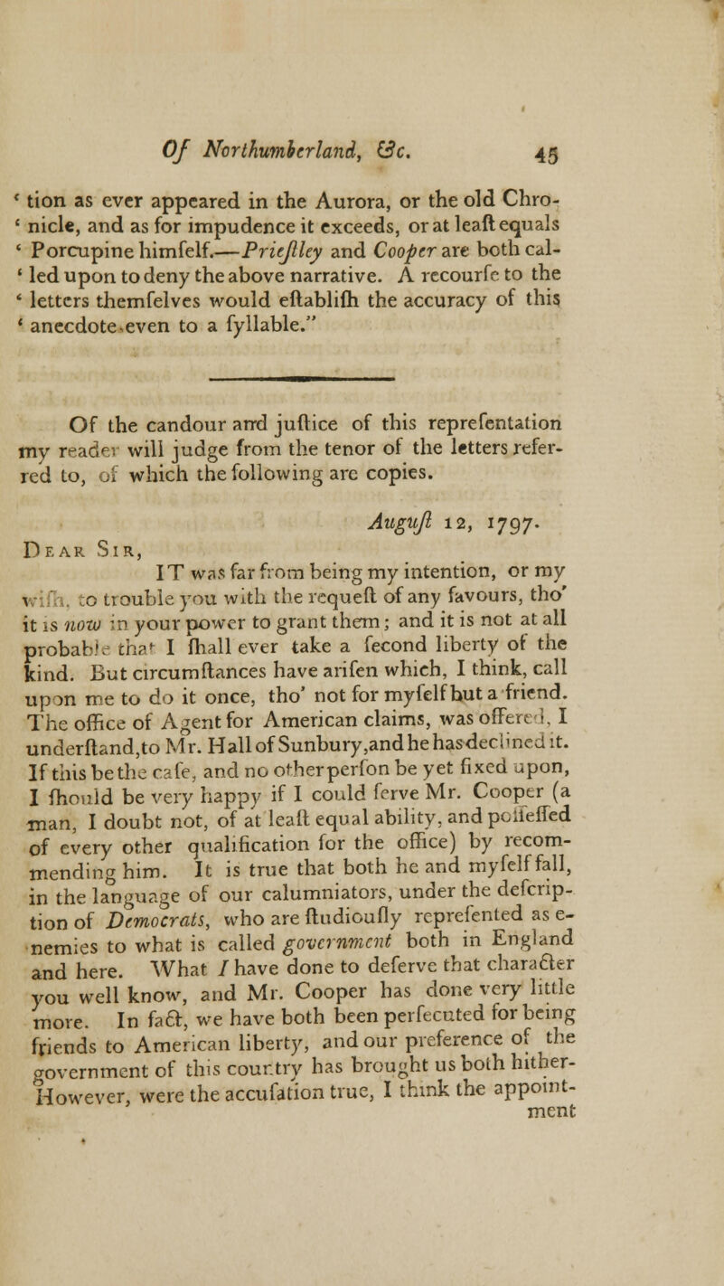 * tion as ever appeared in the Aurora, or the old Chro- ' nicle, and as for impudence it exceeds, or at leaft equals ' Porcupine himfelf.—Priejlley and Cooper are both cal- ! led upon to deny the above narrative. A rccourfe to the ' letters themfelves would eftablifh the accuracy of this i anecdote «even to a fyllable. Of the candour and juftice of this reprefentation my reader will judge from the tenor of the letters refer- red to, of which the following are copies. Augujl 12, 1797. Dear Sir, IT was far from being my intention, or my \ h, to trouble you with the requeft of any favours, tho' it is now in your power to grant them; and it is not at all probable that I fhall ever take a fecond liberty of the kind. But circumfiances have arifen whieh, I think, call upon me to do it once, tho' not for myfelf hut a friend. The office of Agent for American claims, was dffered, I underftand,to Mr. Hall of Sunbury.andhehas-deciined it. If this be die cafe, and no otherperfon be yet fixed upon, I fhould be very happy if I could fcrve Mr. Cooper (a man, I doubt not, of at leail equal ability, and pciieffed of every other qualification for the office) by recom- mending him. It is true that both he and myfelf fall, in the language of our calumniators, under the descrip- tion of Democrats, who are ftudioufly rcprefented as e- nemies to what is called government both in England and here. What / have done to deferve that character you well know, and Mr. Cooper has done very little more. In fact, we have both been perfecuted for being friends to American liberty, and our preference of the government of this country has brought us both hitber- However, were the accufation true, I think the appoint- ment