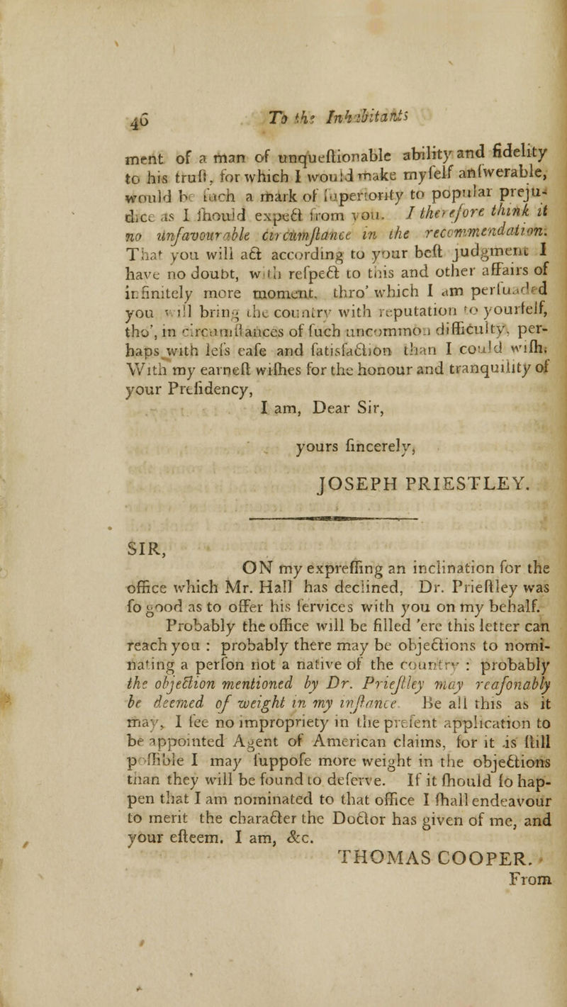 4G Tkiki Ink'bitants ment of a man of unqueftionable ability and fidelity to his truft, for which I would make myfelf anlwerable, would b u*ch. a mark or i-.-penonty ftb popular preju- dge as I mould expafl irom vou. J'therefore think it no unfavourable cucumflana in the reccmmendation. you wili aft according to your beft judgment I have no doubt, with refpeci to tins and other affairs of infinitely more moment, thro' which I dm perk- I you will bring the country with reputation to yourfel£ tho, m -\ re a alliances of fuch uncommo.i difficulty, per- haps with ids cafe and fatisfaclion- than I could wifh; With my earned wiflies for the honour and tranquility of your Prtiidency, I am, Dear Sir, yours fincerely, JOSEPH PRIESTLEY. SIR, ON my exprefling an inclination for the office which Mr. Hall has declined, Dr. Prieftley was fo good as to offer his iervices with you on my behalf. Probably the office will be filled 'ere this letter can reach ycu : probably there may be objections to norni- nafing a perfon not a native of the country : probably the objetlion mentioned by Dr. Priejiley may reafonably be deemed of weight in my inflame Be all this as it ifiaj , I fee no impropriety in the preient application to be appointed Agent of American claims, for it is (till p flible I may fuppofe more weight in the objections tnan they will be found to deferve. If it mould fo hap- pen that I am nominated to that office I (hall endeavour to merit the character the Doctor has given of me, and your efteem. I am, &c. THOMAS COOPER. From