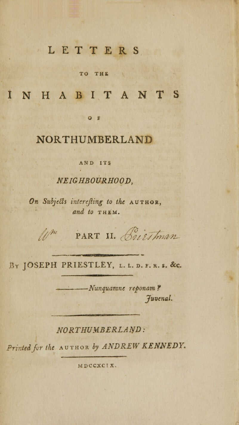 LETTERS TO THE INHABITANTS O I NORTHUMBERLAND AND ITS NEIGHBOURHOOD, On Subjects interejling to the author, and to them. '** part ii. (Qteisfaan- By JOSEPH PRIESTLEY, l. L. ». i. &. s. &c. ■Nunquamne reponam ? Juvenal. NORTHUMBERLAND: Printed fur the author ^ ANDREW KENNEDY. MDCCXCT X-