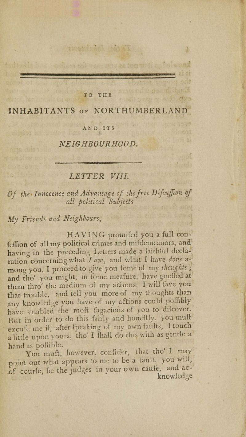 TO THE INHABITANTS of NORTHUMBERLAND AND ITS NEIGHBOURHOOD. LETTER VIII. Of the Innocence and Advantage of the free Difcuffion of all political Subjects My Friends and Neighbours, HAVING promifed you a full con- feffion of all my political crimes and mifdemeanors, and havino- in the preceding Letters made a faithful decla- ration concerning what / am, and what I have done a- mong you, I proceed to give you fome of my thoughts; and tho' you might, in fome meafure, have gueiled at them thro' the medium of my actions, I will (live you that trouble, and tell you more of my thoughts than any knowledge you have of my actions could poflibly have enabled the moft fagacious of you to difcover. But in order to do this fairly and honeftly, you muft excufe me if, after fpeaking of my own faults, I touch a little upon yours, tho' I (hall do this with as gentle a hand as poflible. You muft, however, confider, that tho I may point out what appears to me to be a fault, you will, of courfe, be the judges in your own caufe and ac- knowledge