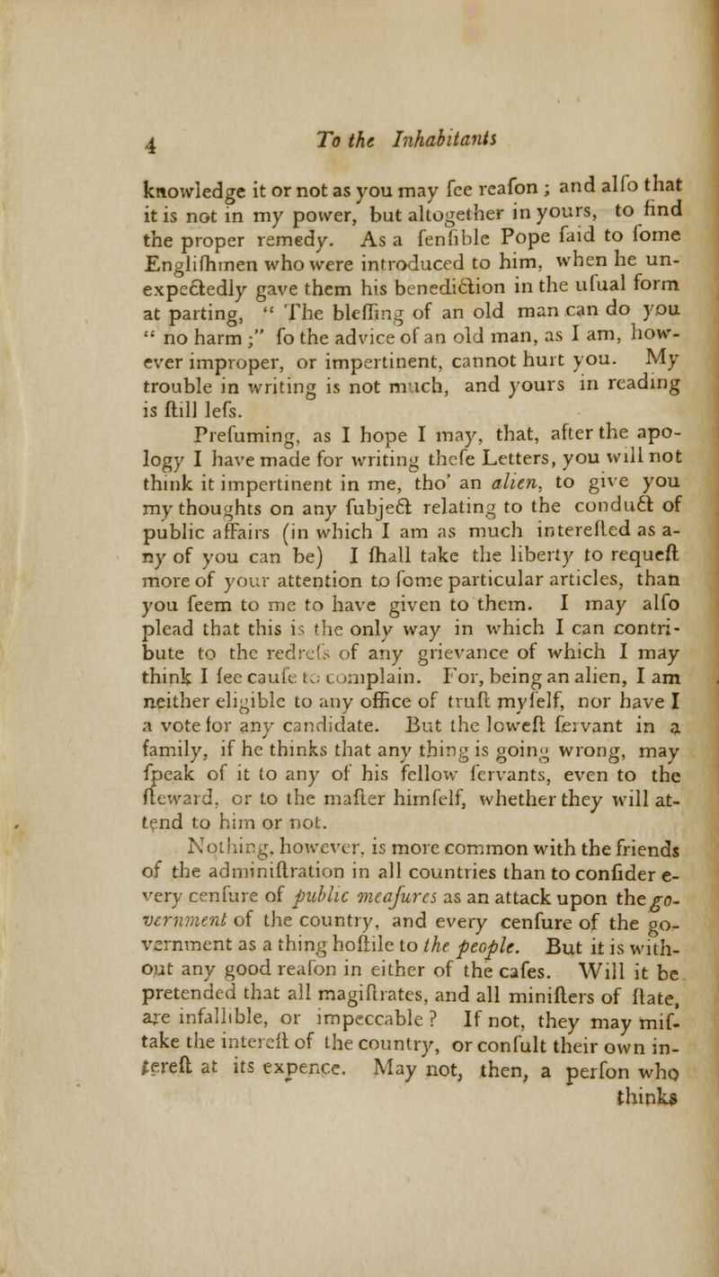 knowledge it or not as you may fee reafon ; and alfo that it is not in my power, but altogether in yours, to find the proper remedy. As a fenfible Pope faid to fome Englifhmen who were introduced to him, when he un- expectedly gave them his benediction in the ufual form at parting, The blefljng of an old man can do you no harm ; fo the advice of an old man, as I am, how- ever improper, or impertinent, cannot hurt you. My trouble in writing is not much, and yours in reading is Mill lefs. Prefuming, as I hope I may, that, after the apo- logy I have made for writing thefe Letters, you will not think it impertinent in me, tho' an alien, to give you my thoughts on any fubjeft relating to the conduct of public affairs (in which I am as much interefled as a- ny of you can be) I fhall take the liberty to requeft more of your attention to fome particular articles, than you feem to me to have given to them. I may alfo plead that this is the only way in which I can contri- bute to the redreGs of any grievance of which I may think I lee cauie to complain. For, being an alien, I am neither eligible to any office of trufl my 1 elf, nor have I a vote for any candidate. But the loweft fervant in a family, if he thinks that any thing is going wrong, may fpeak of it to any of his fellow fervants, even to the Reward, or to the mafter himfelf, whether they will at- tend to him or not. Nothing, however, is more common with the friends of the adminiftration in all countries than to confider e- very cenfure of public meafures as an attack upon the go- vernment of the country, and every cenfure of the go- vernment as a thing hoftile to the people. But it is with- out any good reafon in either of the cafes. Will it be pretended that all magiurates, and all minifters of ftate, are infallible, or impeccable ? If not, they may mif- take the intereft of the country, or confult their own in- hered at its expence. May not, then, a perfon who thinks
