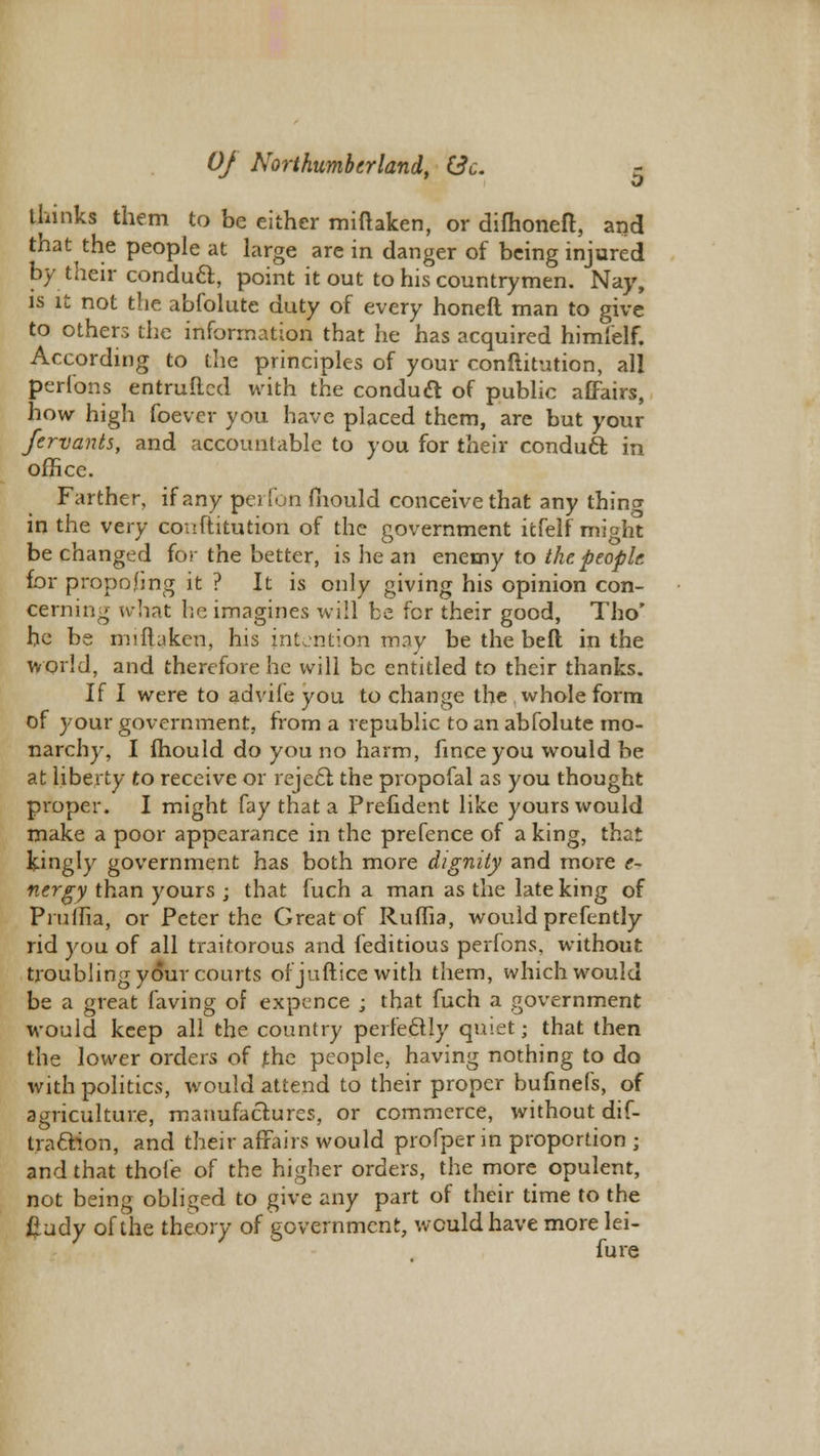 thinks them to be either miftaken, or difhoneft, and that the people at large are in danger of being injured by their conducl, point it out to his countrymen. Nay, is it not the abfolute duty of every honeft man to give to others the information that he has acquired himlelf. According to the principles of your conftitution, all perlbns entruftcd with the conducl of public aEFairs, how high foever you have placed them, are but your fervants, and accountable to you for their conduct in office. Farther, if any perfon mould conceive that any thing in the very conftitution of the government itfelf might be changed for the better, is he an enemy to the people for propojGng it ? It is only giving his opinion con- cerning what he imagines will be for their good, Tho' he be miftaken, his intention may be the beft in the world, and therefore he will be entitled to their thanks. If I were to advife you to change the whole form of your government, from a republic to an abfolute mo- narchy, I mould do you no harm, finceyou would be at liberty to receive or rejecl the propofal as you thought proper. I might fay that a Prefident like yours would make a poor appearance in the prefence of a king, that kingly government has both more dignity and more e- nergy than yours ; that fuch a man as the late king of Piuilia, or Peter the Great of Ruffia, would prefently rid you of all traitorous and feditious perfons. without troubling your courts of juftice with them, which would be a great laving of expence ; that fuch a government would keep all the country perfectly quiet; that then the lower orders of the people, having nothing to do with politics, would attend to their proper bufinefs, of agriculture, manufactures, or commerce, without dif- traclion, and their affairs would profperin proportion ; and that thofe of the higher orders, the more opulent, not being obliged to give any part of their time to the £udy of the theory of government, would have more lei- fure