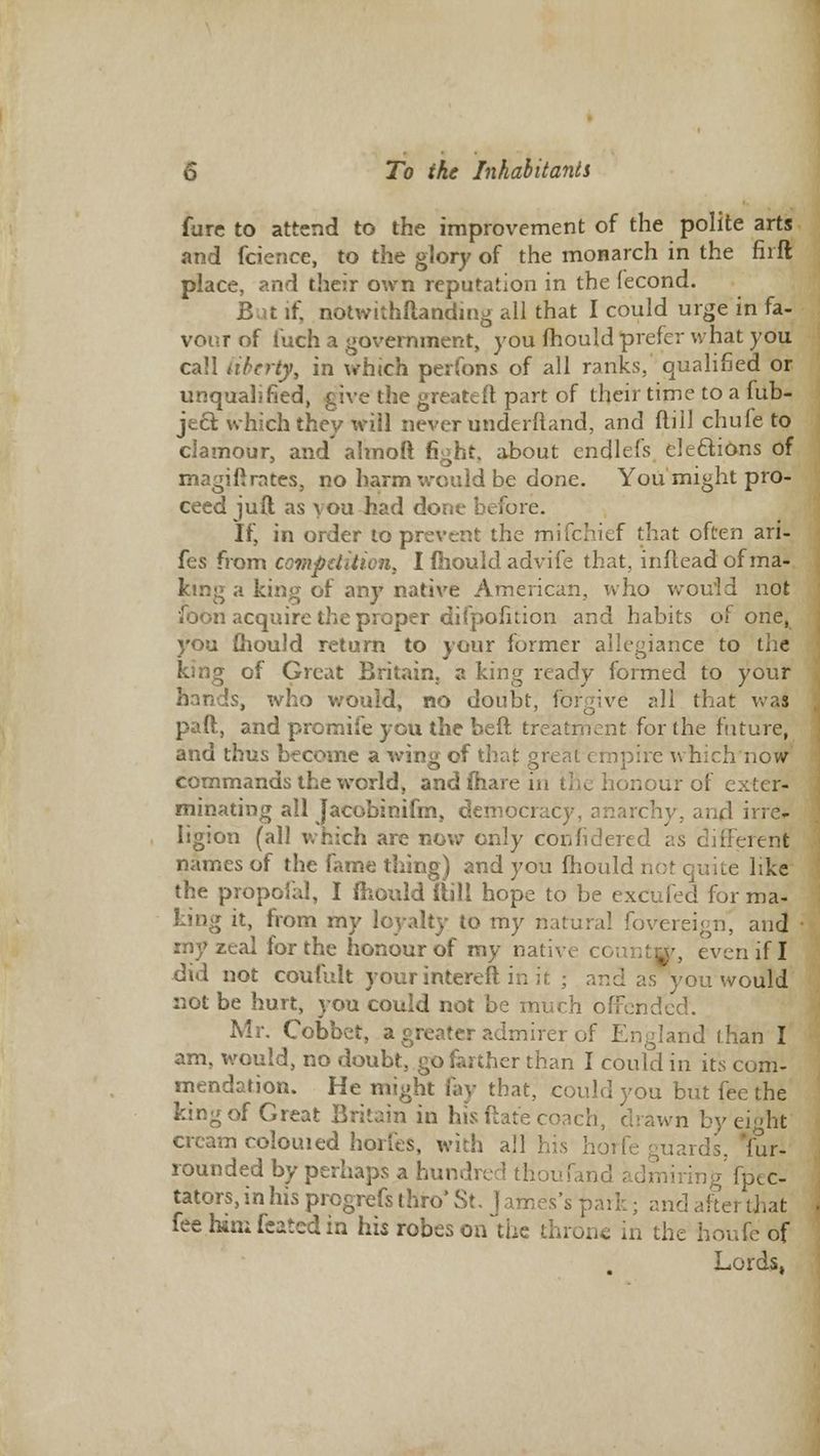 Cure to attend to the improvement of the polite arts and fcience, to the glory of the monarch in the firft place, and their own reputation in the fecond. if, notwithstanding all that I could urge in fa- vour of i'uch a government, you mould prefer what you call liberty, in which perfons of all ranks, qualified or unqualified, give the greateft part of their time to a fub- je& which they will never underftand, and dill chufe to clamour, and almoft fight, about cndlefs elections of magiftrntes, no harm would be done. You might pro- ceed ju ft as you had dor;e before. If, in order to prevent the mifchief that often ari- fes from competition, I mould advife that, inftead of ma- king a king of any native American, who wou'ld not foon acquire the proper difpofuion and habits of one, you mould return to your former allegiance to the king of Great Britain} a king ready formed to your hands, who would, no doubt, forgive all that was pad, and promife you the beft treatment for (he future, and thus become a wing of that great empire which now commands the world, and mare in the honour of exter- minating all Jacobinifm, democracy, anarchy, and ine- ligion (all which are now only coivfidered as different names of the fame thing) and you mould not quite like the propofa), I fhould itill hope to be excufed for ma- king it, from my loyalty to my natural fovereign, and zeal for the honour of my native county, even if I did not coufult yourintereft in it ; and as you would not be hurt, you could not be much offended. Mr. Cobbet, a greater admirer of England than I am, would, no doubt, go farther than I could in its com- mendation. He might fay that, could you but fee the king of Great Britain in his ftate coach, drawn by eight cream colouied horfes, with all his horfe guards, Yur- rounded by perhaps a hundred tfioufand admiring' fpec- tators, in his progrefs thro' St, J ames's park; and alter that feehimfeatedin his robes on the throne in the houfe of Lords,