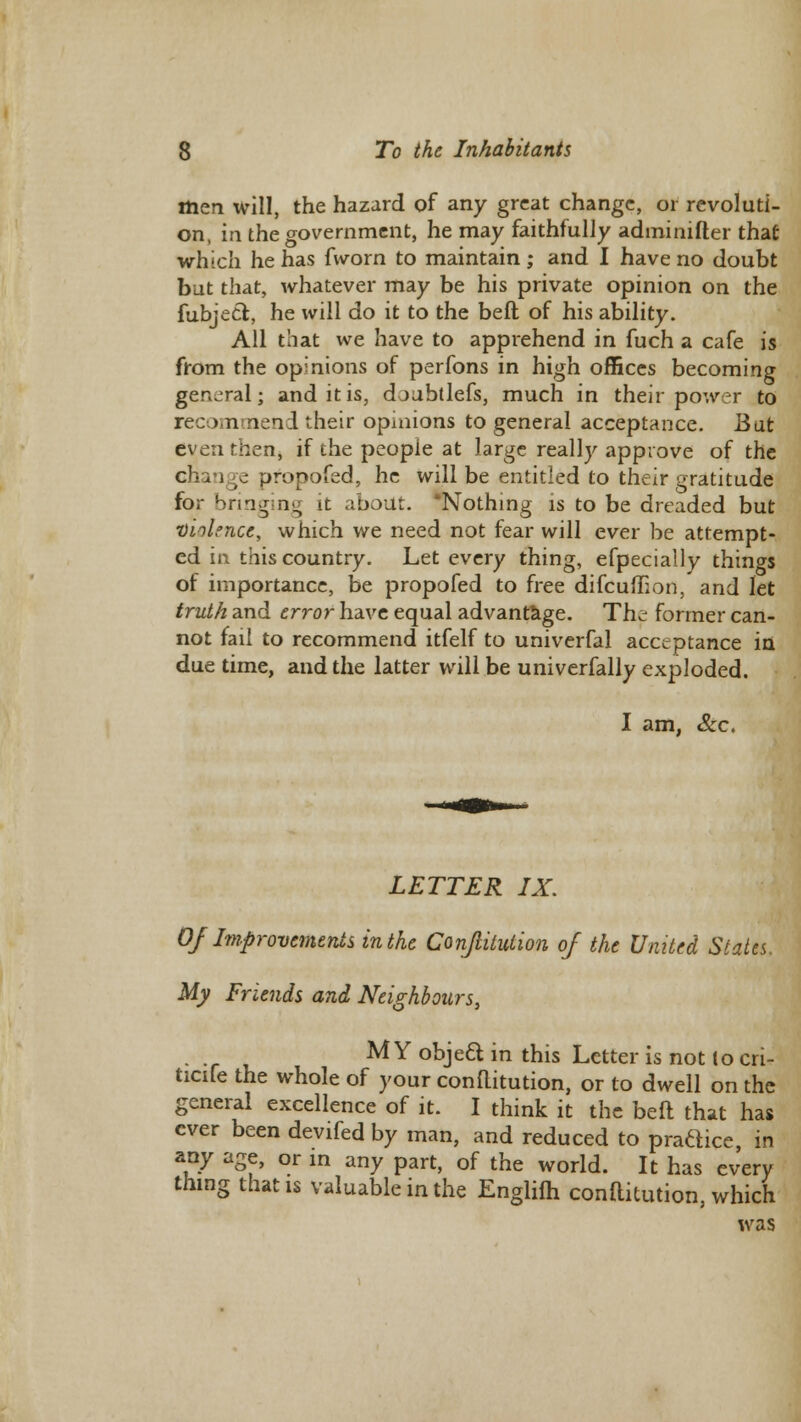 men will, the hazard of any great change, or revoluti- on, in the government, he may faithfully adminifter that which he has fworn to maintain ; and I have no doubt but that, whatever may be his private opinion on the fubjecl:, he will do it to the belt of his ability. All that we have to apprehend in fuch a cafe is from the opinions of perfons in high offices becoming general; and it is, djubtlefs, much in their power to recom nend their opinions to general acceptance. Bat even then, if the people at large really approve of the chan c propofed, he will be entitled to their gratitude for bringing it about. 'Nothing is to be dreaded but violence, which we need not fear will ever be attempt- ed in this country. Let every thing, efpecially things of importance, be propofed to free difcuffion, and let truth and error have equal advantage. The former can- not fail to recommend itfelf to univerfal acceptance in due time, and the latter will be univerfally exploded. I am, &c. LETTER IX. Of Improvements in the Conjlitution of the United States. My Friends and Neighbours, r M Y objeft in this Letter is not to cri- ticife the whole of your conftitution, or to dwell on the general excellence of it. I think it the beft that has ever been devifed by man, and reduced to practice, in any age, or in any part, of the world. It has every thing that is valuable in the Englifh conftitution, which was