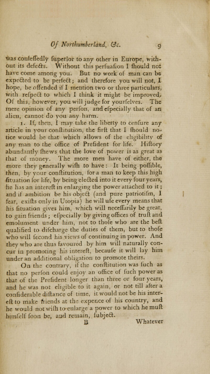 was confetfedly fupetior to any other in Europe, with- out its defe&s. Without this perfuafion I fhould not have come among you. But no work of man can be expected to be perfect j and therefore you will not, I hope, be offended if I mention two or three particulars, with refpecr. to which I think it might be improved/ Of this, however, you will judge for yourfelves. The mere opinion of any perfon, andefpecially that of an alien, cannot do you any harm. 1. If, then, I may take the liberty to cenfure any article in your conftitution. the firft that I mould no- tice would be that which allows of the eligibility of any man to the office of Prefident for life. Hiftory abundantly (hews that the love of power is as great as that of money. The more men have of either, the more they generally wifh to have: It being poffible, then, by your conftitution, for a man to keep this high Situation for life, by being elected into it every four years, he has an intereftin enlarging the power attached to it; and if ambition be his object (and pure patriotilm, I fear, exifts only in Utopia) he will ufe every means that his fituation gives him, which will necefiarily be great, to gain friends ; efpedaily by giving offices of trull and emolument under him, not to thole who are the befl qualified to di(charge the duties of them, but to thofe who will fecond his views of continuing in power. And they who are thus favoured by him will naturally con- cur in promoting his intereft, becaufe it will lay him under an additional obligation to promote theirs. On the contrary, if the conftitution was fuch as that no perlbn could enjoy an office of fuch power as that of the Prefident longer than three or four years, and he was not eligible to it again, or not till after a confiderable diftance of time, it would not be his inter- eft to make friends at the expence of his country, and he would not wi(h to enlarge a power to which he rauft himfelf loon be, and remain, fubjeft. B Whatever