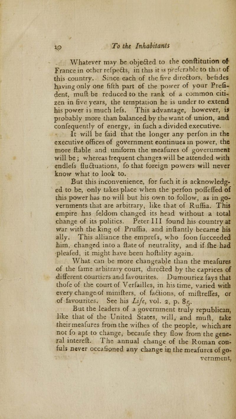 Whatever may be objected to the conftitution of France in other refpefts, in this it is preferable to th it of this country. Si-ice each of the five directors, betides having only one fifth part of the power of your Prefi- dent, muft be reduced to the rank of a common citi- zen in five years, the temptation he is under to extend his power is much lefs. This advantage, however, is probably more than balanced by the want of union, and confequently of energy, in fuch a divided executive. It will be faid that the longer any perfon in the executive offices of government continues in power, the more liable and uniform the meafures of government will be ; whereas frequent changes will be attended with endlefs fluctuations, fo that foreign powers will never know what to look to. But this inconvenience, for fuch it is acknowledg- ed to be, only takes place when the perfon poffeffed of this power has no will but his own to follow, as in go- vernments that are arbitrary, like that of Ruflia. This empire has feldom changed its head without a total change of its politics. Peter III found his country at War with the king of Pruffia. and inflantly became his ally. This alliance the emprefs, who foon fucceeded him. changed into a ftate of neutrality, and if fbe had pleafed, it might have been hoftility again. What can be more changeable than the meafures of the fame arbitrary court, directed by the caprices of different courtiers and favourites. Dumouriez fays that thofe of the court of Verfaillcs, in his time, varied with every change of minifters, of factions, of miftrefles, or of favourites. See his Life, vol. 2, p. 85. But the leaders of a government truly republican, like that of the United States, will, and muft, take their meafures from the wifhes of the people, which are not fo apt to change, becaufe they flow from the gene- ral intereft. The annual change of the Roman con- fuls never occafipned any change in the meafures of go- vernment,