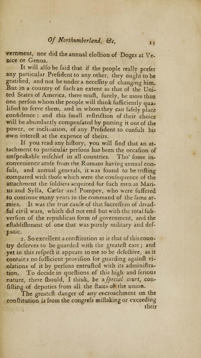 11 vernment, nor did the annual eleftion of Doges at Ve- nice or Genoa. It will alfobe faid that if the people really prefer any particular Prefident to any other, they ought to be gratified, and not be under a neceflity of changing him. But in a country of fuch an extent as that of the Uni- ted States of America, there muft, furely, be more than one perfon whom the people will think fufficiemly qua- lified to ferve them, and in whom they can fafely place Confidence: and this fmall reftriction of their choice Will be abundant!) compenfated by putting it out of the power, or inclination, of any Prefident to confult his own intereft at the expence of theirs. If you read any hiftory, you will find that an at- tachment to particular perfons has been the occafion of unfpeakable mifchief in all countries. Tho' fome in- convenience arofe from the Romans having annual con- fuls, and annual generals, it was found to be trifling compared with thofe which were the confequence of the attachment the loldiei s acquired for fuch men as Mari- us and Sylla, Caefar and Pompey, who were fuffered to continue many years, in the command of the fame ar- mies. It was the true caufe of that fucceiTion of dread- ful civil wars, which did not end but with the total fub- verfion of the republican form of government, and the eftablifhment of one that was purely military and def- paic. 2. So excellent aconftitution as is that of this coun- try deierves to be guarded with the greatefl care; and yet in this refpecl; it appears to me to be defective, as it contains no fufficient provifion for guarding againft vi- olations of it by perfons entrufled with its adminiftra- tion. To decide in queftions of this high and ferious nature, there fliould, I think, be zfpccial court, con- fiding of deputies from all the Mates of the union. The greateft danger of any encroachment on the eonftitution is from the congrefs miftakingor exceeding their
