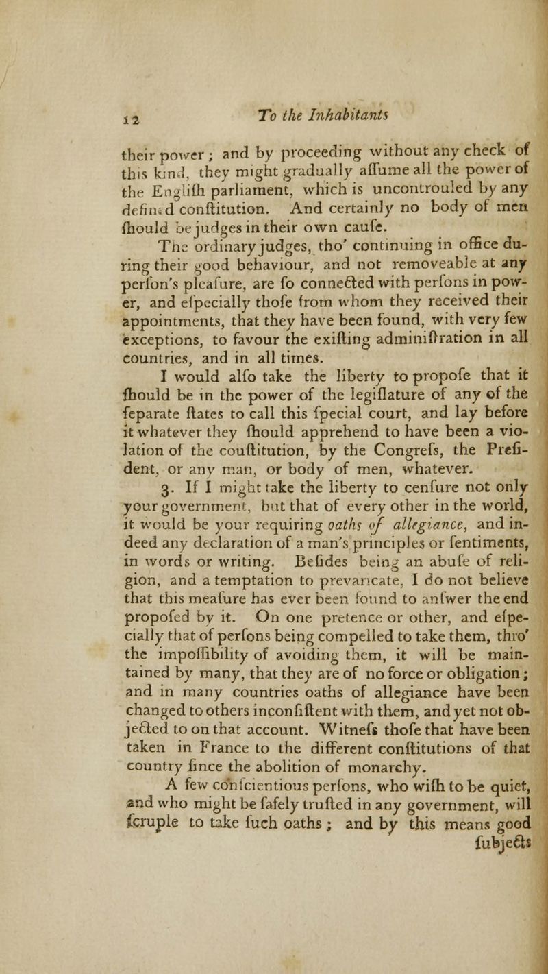 their power; and by proceeding without any check of this kin.J. they might gradually affumeall the power of the Englifh parliament, which is uncontrouled by any defined conftitution. And certainly no body of men mould be judges in their own caufe. Tne ordinary judges, tho' continuing in office du- ring their good behaviour, and not removeable at any perlbn's pleafure, are fo connected with perfons in pow- er, and elpecially thofe from whom they received their appointments, that they have been found, with very few exceptions, to favour the exifting adminiftration in all countries, and in all times. I would alfo take the liberty to propofe that it mould be in the power of the legiflature of any of the feparate ftates to call this fpecial court, and lay before it whatever they mould apprehend to have been a vio- lation of the couftitution, by the Congrefs, the Prefi- dent, or any man, or body of men, whatever. 3. If I might take the liberty to cenfure not only your government, bat that of every other in the world, it would be your requiring oaths of allegiance, and in- deed any declaration of a man's principles or fentiments, in words or writing. BeGdes being an abufe of reli- gion, and a temptation to prevancate. I do not believe that this meafure has ever been found to anfwer the end propofed by it. On one pretence or other, and elpe- cially that of perfons being compelled to take them, thro' the imporlibility of avoiding them, it will be main- tained by many, that they are of no force or obligation; and in many countries oaths of allegiance have been changed toothers inconfiftent with them, and yet not ob- jected to on that account. Witnefs thofe that have been taken in France to the different conftitutions of that country iince the abolition of monarchy. A few conscientious perfons, who wifh to be quiet, and who might be fafely trufted in any government, will icruple to take fuch oaths ; and by this means good fubjefts