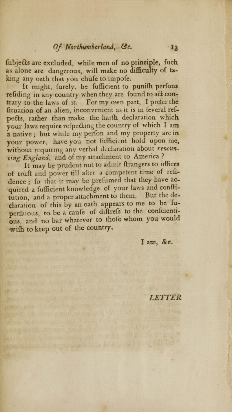 fubje&s are excluded, while men of no principle, fuch as alone are dangerous, will make no difficulty of ta- king any oath that you chufe to impofe. It might, furely, be fufficient to punifli perfons redding in any country when they are found to act con- trary to the laws of it. For my own part, I prefer the fituation of an alien, inconvenient as it is in feveral ref- pecls, rather than make the harfh declaration which your laws require refpe&ing the country of which I am a native ; but while my perfon and my property are in your power, have you not fufficient hold upon me, without requiring any verbal declaration about renoun- cing England, and of my attachment to America ? It may be prudent not to admit ftrangers to offices of truft and power til! after a competent time of refi- dence ; fa that it may be prefumed that they have ac- quired a fufficient knowledge of your laws and confti- tution, and a proper attachment to them. But the de- claration of this by an oath appears to me to be fu- pcrfluous, to be a caufe of diftrefs to the confcienti- ous. and no bar whatever to thofe whom you would wilh to keep out of the country. I am, See.