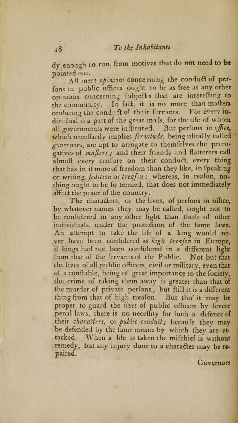 dy enough to run, from motives that do not need to be pointed oat. Ail mere opinions concerning the conduQ. of per- fons in pubhc offices ought to be as free as any other opmions concerning fubje&s that are interefting to the community. In fact, it is no more than matters cenfuring the coni '.~tof th*ir fcrvmts For every in- dividual is a part of the gr-at mafs, for the ufe of whom all governments were indicated. But perfons in <jfi.ct% which necelfarily implies fervitude, being ulually called governors, are apt to arrogate to themfclves the prero- gatives of majlers; and their friends and flatterers call almoft every cenfure on their conduct, every thing that has in it more of freedom than they like, in fpeaking or writing./edition or treafn : whereas, in reafon, no- thing ought to be fo termed, that does not immediately affect, the peace of the country. The characters, or the lives, of perfons in office, by whatever names they may be called, ought not to be confidered in any other light than thofe of other individuals, under the protection of the fame laws. An attempt to take the life of a king would ne- ver have been confidered as high treafon in Europe, if kings had not been confidered in a different light from that of the fervants of the Public. Not but that the lives of all public officers, civil or military, even that of a conftable, being of great importance to the fociety, the crime of taking them away is greater than that of the murder of private perfons ; but hull it is a different thing from that of high treafon. But tho' it may be proper to guard the lives of public officers by fevere penal laws, there is no neceffity for fuch a defence of their charablers, or public conduct; becaufe they may be defended by the fame means by which they are at- tacked. When a life is taken the mifchief is without remedy, but any injury done to a character may be r«^ paired. Governors