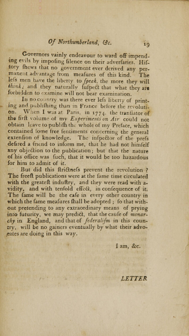 Governors vainly endeavour to ward off impend- ing evjls by impofing filence on their adverfaries. Hif- tory fhews rhat no government ever derived any per- manent advantage from meafures of this kind. The lels men have the liberty to /peak, the more they will think; and they naturally fufpett that what they ar« forbidden to examine will not bear examination. In noo, ntrj was there ever lefs literty of print- ing and publifhing than in France before the revoluti- on. When I was at Pans, in 1774. the tranliator of the fivft volume of my Experiments on Air could not obtain leave to publifh th* whole of my Preface, which contained lome free fentiments concerning the general extenfion of knowledge. The infpector of the prefs defired a friend to inform me, that he had not himlelf any objection to the publication; but that the nature of his office was fuch, that it would be too hazardous for him to admit of it. But did this ftri&nefs prevent the revolution ? The freefl publications were at the fame time circulated with the greateft induftry, and they were read with a- vidity, and with tenfold effect, in confequence of it. The fame will be the cafe in every other country in which the fame meafures (hall be adopted ; fo that with- out pretending to any extraordinary means of prying into futurity, we may predicl, that thecaufeof monar- chy in England, and that of federalifm in this coun- try, will be no gainers eventually by what their advo- cates are doing in this way. I am, &c.