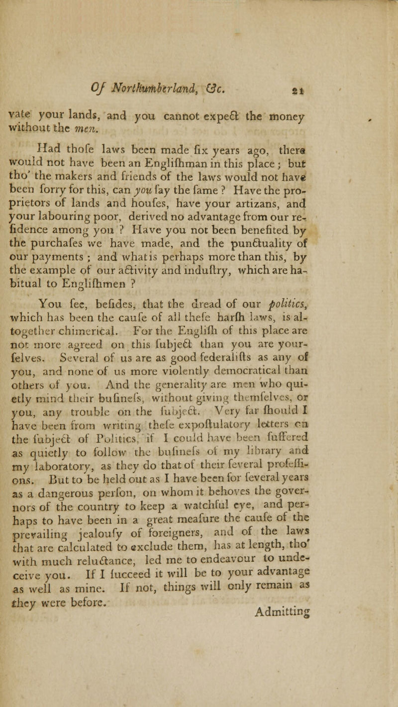 vate your lands, and you cannot expect the money without the men. Had thofe laws been made fix years ago, there would not have been an Englifhman in this place ; but tho' the makers and friends of the laws would not have been forry for this, can you fay the fame ? Have the pro- prietors of lands and houfes, have your artizans, and your labouring poor, derived no advantage from our re- fidence among you ? Have you not been benefited by the purchafes we have made, and the punctuality of our payments ; and what is perhaps more than this, by the example of our activity and induftry, which are ha- bitual to Englifhmen ? You fee, befides, that the dread of our politics, which has been the caufe of all thefe harfh laws, is al- together chimerical. For the Englifh of this place are no<: more agreed on this fubjedi than you are your- felves. Several of us are as good federalists as any of you, and none of us more violently democratical than others of you. And the generality are mtn who qui- etly mind their bufinefs, without gwing th mlelv. s. or you, any trouble on the fiibjedk Very far mould I have been from writing thefe expoftulatory letters en the iubject of Politics, 'if I could have been fullered as quietly to fallow the bulmels oi my library and my laboratory, as they do that of their feverui profeffi- ons. But to be held out as I have been for feveral years as a dangerous perfon, on whom it behoves the gover- nors of the country to keep a watchful eye, and per- haps to have been in a great meafure the caufe of the prevailing jealoufy of foreigners, and of the laws that are calculated to exclude them, has at length, tho' with much relu&ance, led me to endeavour to unde- ceive you. If I fucceed it will be to your advantage as well as mine. If not, things will only remain as they were before. ' . . J Admitting