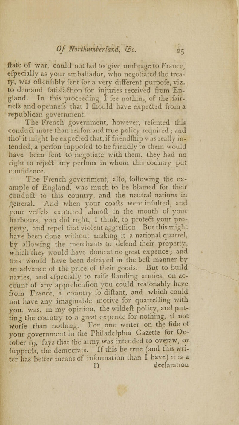 ftate of war, could not fail to give umbrage to France, efpecialiy as your ambaffador, who negotiated the trea- ty, was oflenfibly fent for a very different purpofe, viz. to demand fatisfaction for injuries received from En- gland. In this proceeding I fee nothing of the fair- nefs and opennefs that I mould have expected from a republican government. The French government, however, refented this conduct more than reafon and true policy required ; and tho' it might be expccled that, if friendfhip was really in- tended, a perfon fuppofed to be friendly to them would have been fent to negotiate with them, they had no ;ht to reject any perions in whom this country put confidence. The French government, alfo, following the ex- ample of England, was much to be blamed for their conduct to this country, and the neutral nations in general. And when your coafls were infulted, and your vefTels captured almoft in the mouth of your harbours, you did right, I think, to protect your pro- perty, and repel that violent aggreflion. But this might have been done without making it a national quarrel, by allowing the merchants to defend their property, which they would have done at no great expence ; and this would have been defrayed in the beft manner by an advance of the price of their goods. But to build navies, and efpecialiy to raife flanding armies, on ac- count of any apprehenfion you could reafonably have from France, a country fo diflant, and which could not have any imaginable motive for quarrelling with you, was, in my opinion, the wildefl policy, and put- ting the country to a great expence for nothing, if not worfe than nothing. For one writer on the fide of your government in the Philadelphia Gazette for Oc- tober 19, fays that the army was intended to overaw, or fupprefs, the democrats. If this be true (and this wri- ter has better means of information than I have) it is a D declaration
