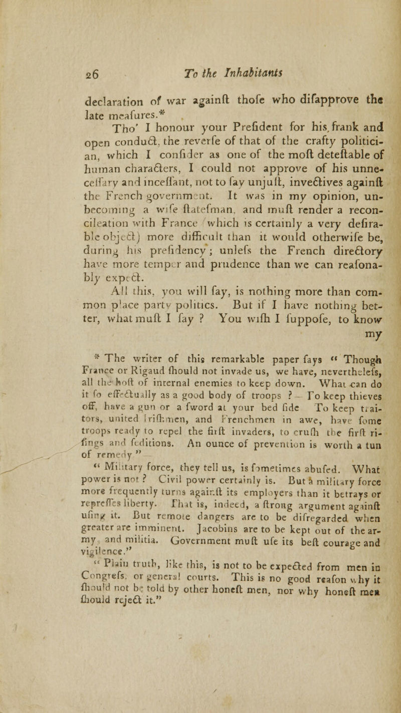 declaration of war againft thofc who difapprove the late mrafures.* Tho' I honour your Prefident for his, frank and open condu6l. the reverfe of that of the crafty politici- an, which I confider as one of the mod deteftable of human characters, I could not approve of his unne- ce.lUrv and inceflant, not to fay unjuit, invectives againft the French government It was in my opinion, un- becoming a wife ftatefman, and mud render a recon- cileation with France which is certainly a very defira- bleobject) more difficult than it would otherwife be, during his prefidency; unlefs the French directory have more temp r and prudence than we can reafona- bly expt ct. All this, you will fay, is nothing more than com- mon place party politics. But if I have nothing bet- ter, what mult I fay ? You wifh I fuppofe, to know my * The writer of this remarkable paper fays  Though France or Rigaud fhould not invade us, we have, nevertheless, all thd holt of internal enemies to keep down. What can do it fo effectually as a good body of troops ? To keep thieves off, have a gun or a fword at your bed fide To keep trai- tors, united Irifhmen, and Frenchmen in awe, hav< fome troops ready to repel the fiift invaders, to crufh the firft ri- fings and Editions. An ounce of prevention is worth a tun of remedy  « Military force, they tell us, is fimetimes abufed. What power is n^r ? Civil power certainly is. But a military force more frequently turns agair.ft its employers than it betrays or repress liberty. Thais, indeed, a ftrong argument agiinft ufin* it. But remote dangers are to be difregarded when greater are imminent. Jacobins are to be kept out of the ar- my and militia. Government muft ufe its beft courage and Tee. « Plain truth, like this, is not to be expefted from men in Congrefs. or general courts. This is no good reafon why it fhould not b • told by other honed men, nor why honeft men (hould reject it.