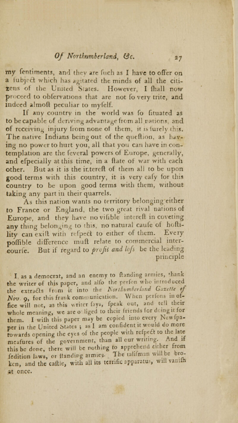 my fentiments, and they are fiich as I have to offer on a lubj;ct which has agitated the minds of all the citi- zens of the United Srares. However, I fhall now proceed to obfervations that are not To very trite, and indeed almoU peculiar to myfelf. If any country in the world was fo fituated as to be capable of deriving advantage from al! rations, and of receiving injury horn none of thtm, it isfurely 1 his. The native Indians being out of the queftion, as hav- ing no power to hurt you, all that you can have in con- templation are the feveral powers of Europe, generally, and efpeciaily at this time, in a ftate of war with each other. But as it is the ir.tereft of them all to be upon good terms with this country, it is very caly for this country to be upon good terms with them, without taking any part in their quarrels. As this nation wants no territory belonging either to France or England, the two great rival nations of Europe, and they have novilible intereft in coveting anything belonging to this, no natural caufe of hofti- lity canexid witii refpecl to either of them. Every poffible difference mull relate to commercial inter- courie. But if regard to profit and lofs be the leading principle I, as a democrat, and an enemy to (landing armies, 'hank the writer of this paper, and alfo the perfon who introduced the extracts from it into the Northumberland Gaztfte of Nov 9, for this frank communication. When perfons in of- fice will not, as this writer fays, fpeak out, and tell their whole meaning, we are o liged to their friends for d<. ingit for thrm. I with this paper may be copied into every Ncwfpa- per in the United fctates ; as I am confident it would do more towards opening the eyes of the people with refpea to the late meafures of the government, than all our writing And if this be done, there will be nothing to apprehend either from fedition laws, or ttanding armies- The nlifaan will be bro- ken, and the caftle, with all its Wttific apparatus, will vanun at once.