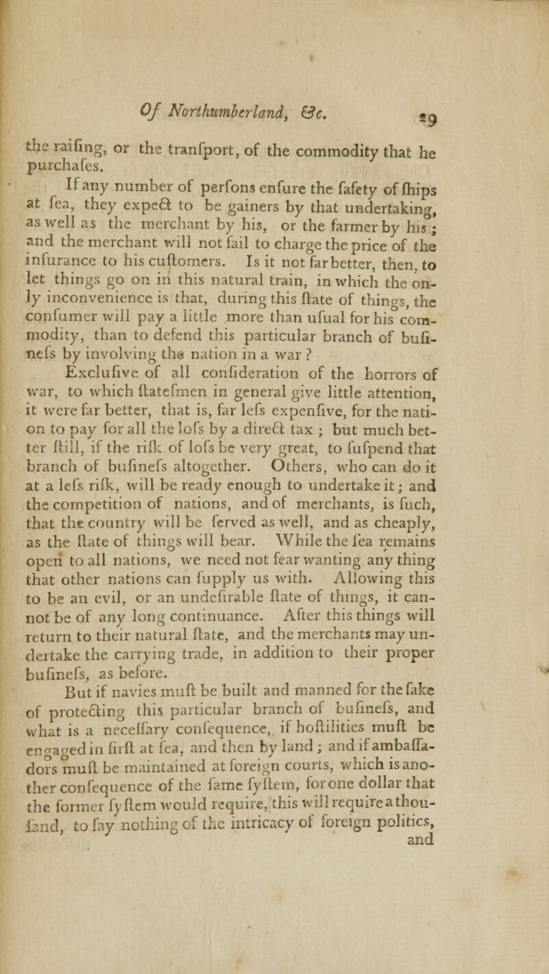 the railing, or the tranfport, of the commodity that he purchales. If any number of perfons enfure the fafety of mips at fea, they expeft to be gainers by that undertaking, as well as the merchant by his, or the farmer by his; and the merchant will not fail to charge the price of the infurance to his cuftomers. Is it not far better, then, to let things go on in this natural train, in which the on- ly inconvenience is that, during this ftate of things, the confumer will pay a little more than ufual for his com- modity, than to defend this particular branch of bufi- nefs by involving the nation in a war ? Exclufive of all consideration of the horrors of war, to which ftatefmen in general give little attention, it were far better, that is, far lefs expenfive, for the nati- on to pay for all the lofs by a direct tax ; but much bet- ter ftill, if the rifle of lofs be very great, to fufpend that branch of bufinefs altogether. Others, who can do it at a lefs rifk, will be ready enough to undertake it; and the competition of nations, and of merchants, is fuch, that the country will be ferved as well, and as cheaply, as the Mate of things will bear. While the Tea remains open to all nations, we need not fear wanting anything that other nations can fupply us with. Allowing this to be an evil, or an undefirable flate of things, it can- not be of any long continuance. After this things will return to their natural Hate, and the merchants may un- dertake the carrying trade, in addition to their proper bufinefs, as before. But if navies muft be built and manned for the fake of protecting this particular branch of bufinefs, and what is a neceflary coniequence, if hoftilitics muft be engaged in fnft at fea, and then by land ; and if ambafla- dors muft be maintained at foreign courts, which is ano- ther con fequence of the fame fyftem, for one dollar that the former fyftem would require, this will require a thou- fcmd, to fay nothing of the intricacy of foreign politics, and