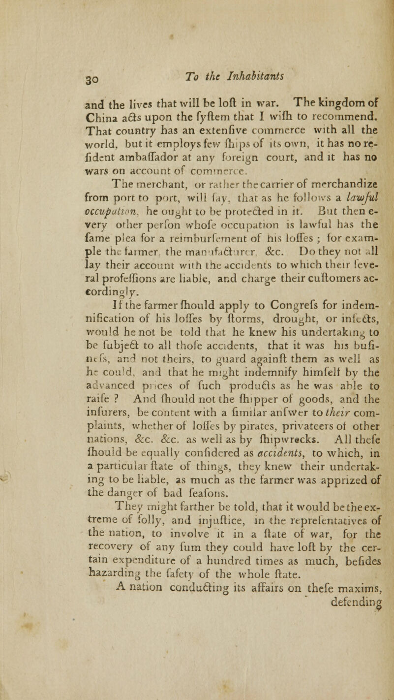 and the lives that will be loft in war. The kingdom of China acts upon the fyftern that I wi(h to recommend. That country has an extenfive commerce with all the world, but it employs few (hips of Us own, it has no re- lidcnt ambaflador at any foreign court, and it has no wars on account of com' The merchant, or rather the carrier of merchandize from port to port, will lav. that as he follows a lawful occupation, he ought to be protected in it. But then e- very other perfon whofe occupation is lawful has the fame plea for a reimburfement of bis lofles ; (or exam- ple th; (aimer the manufacturer, &c. Do they not ..11 lay their account with the accident's to which their Seve- ral profeflions are liabie, and charge their cuftomcrs ac- cordingly. J f the farmer mould apply to Congrefs for indem- nification of his lofles by ftorms, drought, or infects, would he not be told that he knew his undertaking to be fubjedr. to all thole accidents, that it was his bufi- nefs, and not theirs, to guard againft them as well as he could, and that he might indemnify himfelf by the advanced prices of fuch produces as he was able to raife ? And (hould not the (hipper of goods, and the infurers, be content with a fimiiar anfwer to their com- plaints, whether of lofles by pirates, privateers ot other nations, &c. Sec. as well as by fhipwrecks. All thefe fhould be equally confidered as accidents, to which, in a particular (late of things, they knew their undertak- ing to be liable, as much as the farmer was apprized of the danger of bad feafons. They might farther be told, that it would be the ex- treme of folly, and injuftice, in the reprelentatives of the nation, to involve it in a ftate of war, for the recovery of any Cum they could have loft by the cer- tain expenditure of a hundred times as much, befides hazarding the fafety of the whole ftate. A nation conducting its affairs on thefe maxims, defending