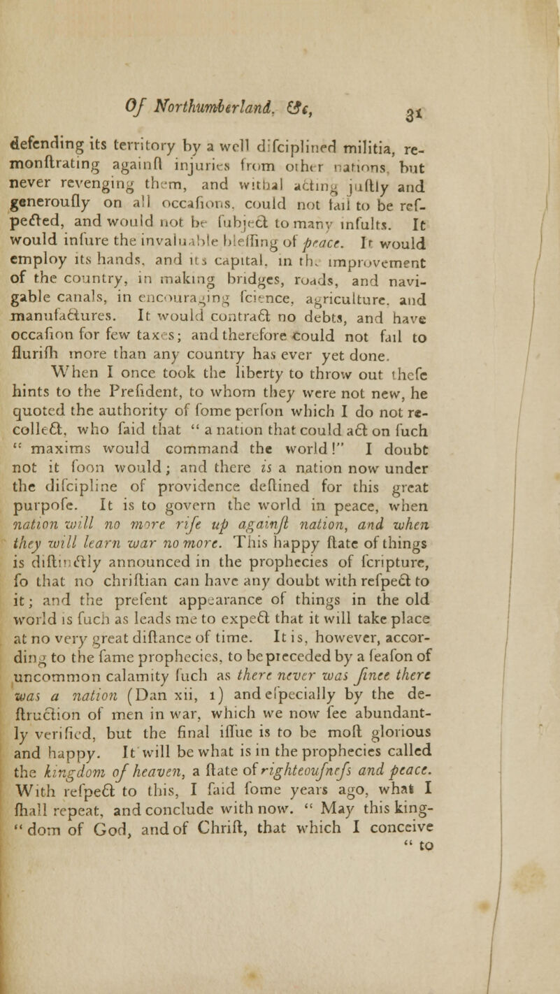 defending its territory by a well difciplinerl militia, re- monftrating againfl injuries from othtr nations but never revenging them, and withal adirig juftly and generoufly on all occafions, could not tail to be ref- pedled, and would nor i». fubjeft tomany infults. It would infure the invaluable bl< ihng of peace.. Ir would employ its hands, and its capital, in the improvement of the country, in making bridges, roads, and navi- gable canals, in encouraging fcience, agriculture, and manufactures. It would contract no debts, and have occafion for few taxes; and therefore could not fail to flurifh more than any country has ever yet done. When I once took the liberty to throw out thefe hints to the Prefident, to whom they were not new, he quoted the authority of fome perfon which I do not re- coiled!:, who faid that a nation that could acl on fuch t: maxims would command the world! I doubt not it loon would; and there is a nation now under the difcipline of providence deftined for this great purpofc. It is to govern the world in peace, when nation will no more rife up againfl nation, and when they will learn war no more. This happy ftate of things is diftinclly announced in the prophecies of fcripture, fo that no chriflian can have any doubt with refpecl: to it; and the prefent appearance of things in the old world is fuch as leads me to expe£t that it will take place at no very great diftance of time. It is. however, accor- ding to the fame prophecies, to beptecededby a feafonof uncommon calamity fuch as there never was finee there was a nation (Dan xii, 1) andefpecially by the de- flruclion of men in war, which we now fee abundant- ly verified, but the final ifliie is to be mofl glorious and happy. It will be what is in the prophecies called the kingdom of heaven, a Rate of righteoufnefs and peace. With refpecl; to this, I faid fome years ago, what I mail repeat, and conclude with now. May this king- dom of God, and of Chrift, that which I conceive « to