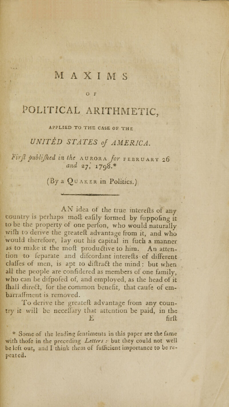 O F POLITICAL ARITHMETIC, APPLIED TO THE CASE OF THE UNITED STATES of AMERICA. Firjl publijlud in the aurora for February 26 and 27,' 1798.* (By a Quaker in Politics.) AN idea of the true lnterefts of any Country is perhaps molt eafily formed by fuppofing it to be the property of one perfon, who would naturally wifh to derive the greateft advantage from it, and who would therefore, lay out his capital in fuch a manner as to make it the molt productive to him. An atten- tion to feparate and difcordant interefts of different dalles of men, is apt to diffract the mind : but when all the people are confidered as members of one family, who can he difpofed of, and employed, as the head of it fliail direct, for the common benefit, that caufe of em- barraffment is removed. To derive the greateft advantage from any coun- try it will be neceltary that attention be paid, in the E firft * Some of the leading fentiments in this paper arc the fame with thofe in the preceding Letters : but chey could not well be left out, and I think them of fuilicient importance to be re- peated.