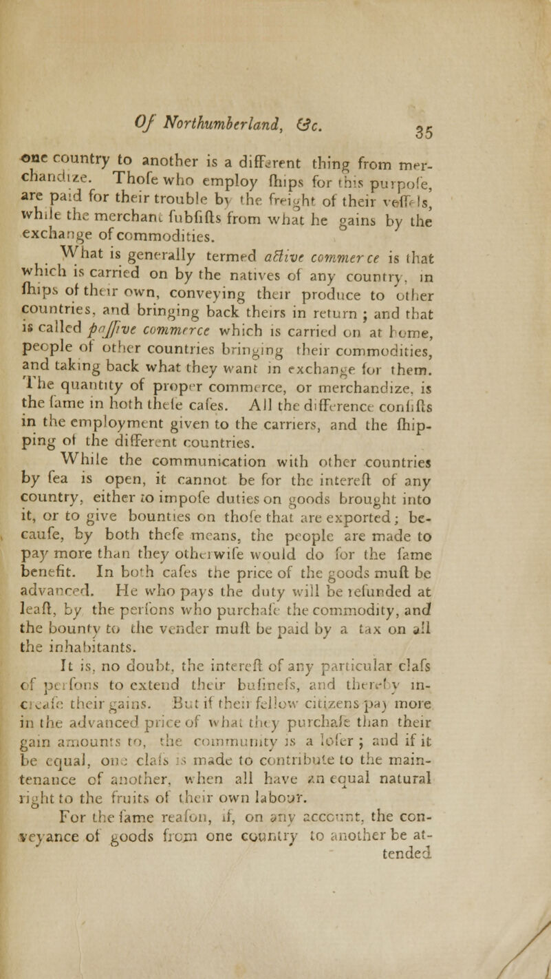 one country to another is a different thing from mer- chandize. Thofe who employ Chips for this purpofe, are paid for their trouble b\ the freight of their veffels] wh.le the merchant fubfiits from what he gains by the exchange of commodities. What is generally termed atlive commerce is that which is carried on by the natives of any country, in ftlips of their own, conveying their produce to other countries, and bringing back theirs in return ; and that is called pajfivt commerce which is carried on at home, people of other countries bringing their commodities, and taking back what they want in exchange for them. '1 he quantity of proper commerce, or merchandize, is the fame in hoth thefe cafes. AJ1 the difference confiftfi in the employment given to the carriers, and the Ship- ping ot the different countries. While the communication with other countries by fea is open, it cannot be for the intereft of any country, either to impofe duties on goods brought into it, or to give bounties on thofe that are exported; be- caufe, by both thefe means, the people are made to pay more than they otherwife would do for the fame benefit. In both cafes the price of the goods muft be advanced. He who pays the duty will be lefunded at lead, by the perfons who purchafe the commodity, and the bounty to the vender mull be paid by a tax on a:l the inhabitants. It is. no doubt, the intereft of any particular clafs < perfons to extend their bufinefs, and thereby m- creafe their gains. But if then fellow citizens pa) more in the advanced price of what they purchafe than their gam amounts to, the community is a lofer ; and if it be equal, one clafs is made to contribute to the main- tenance of another, when all have an equal natural right to the fruits of their own labour. For the lame reafon, if, on any account, the con- veyance of goods from one country to another be at- tended