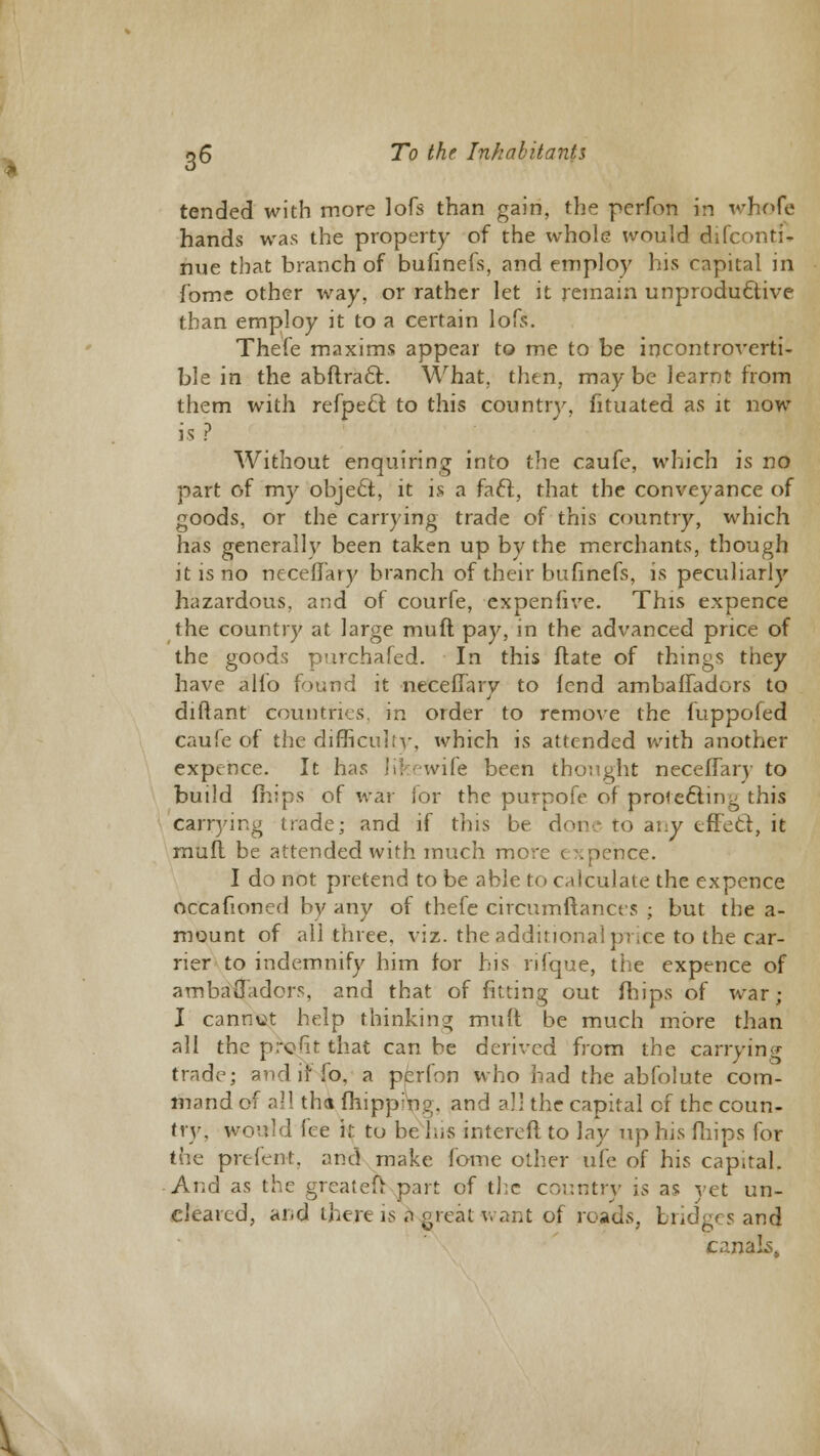 tended with more lofs than gain, the pcrfon in whofe hands was the property of the whole would difconti- nue that branch of bufinefs, and employ his capital in f'ome other way, or rather let it remain unproductive than employ it to a certain lofs. Thefe maxims appear to me to be incontroverti- ble in the abftracl. What, then, may be learnt from them with refpeft to this country, fituated as it now is ? Without enquiring into the caufe, which is no part of my object, it is a fact, that the conveyance of goods, or the carrying trade of this country, which has generally been taken up by the merchants, though it is no neceffary branch of their bufinefs, is peculiarly hazardous, and of courfe, expenfive. This expence the country at large muft pay, in the advanced price of the goods purchafed. In this flate of things they have alio found it neceffary to lend ambaffadors to diftant countries, in order to remove the fuppofed caufe of the difficulty, which is attended with another expence. It has lib-wife been thought neceffary to build (hips of war for the purpofe of protecting this carrying trade; and if this be don.- to any tffecf, it muff be attended with much more expence. I do not pretend to be able to calculate the expence occafioned by any of thefe circumftances ; but the a- mount of all three, viz. the additional puce to the car- rier to indemnify him for his rifque, the expence of ambadadors, and that of fitting out fhips of war; I cannut help thinking muft be much more than all the profit that can be derived from the carrying trade; and if lb. a perlbn who had the abfolute com- mand of all tha fhippnng. and all the capital of the coun- try, would fee it to be/his intereft to lay up his fhips for the prefent, and make fome other ufe of his capital. And as the greateu part of the country is as yet un- cleared, and there is a great want of roads, bridges and canals.