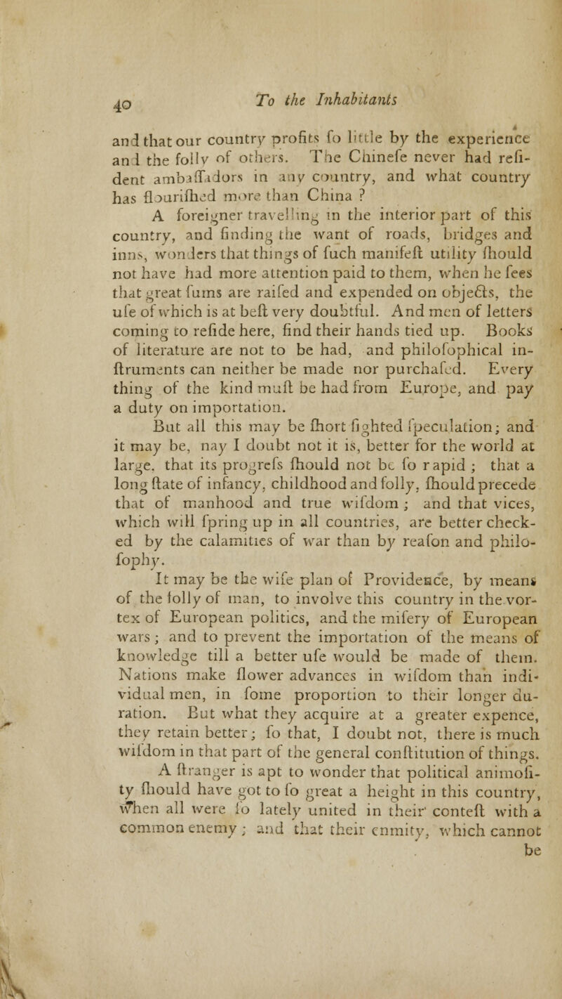 and that our country profits fo little by the experience an 1 the foilv of others. Tne Ciiinefe never had refi- dent ambaflT.idors in any country, and what country has fburifhed more than China ? A foreigner travelling in the interior part of this country, and finding the want of roads, bridges and inns, wonders that things of fuch manifeft utility fhould not have had more attention paid to them, when he fees that great (urns are raifed and expended on objects, the ule of which is at beft very doubtful. And men of letters coming co refide here, find their hands tied up. Books of literature are not to be had, and philofophical in- ftruments can neither be made nor purchafed. Every thing of the kind mull be had from Europe, and pay a duty on importation. But all this may be fhort fighted {peculation; and it may be, nay I doubt not it is, better for the world at large, that its progrefs fhould not be fo r apid ; that a long Mate of infancy, childhood and folly, fhould precede that of manhood and true wifdom ; and that vices, which will fpring up in all countries, are better check- ed by the calamities of war than by reafon and philo- fophy. It may be the wife plan of Provideace, by means of the lolly of man, to involve this country in the vor- tex of European politics, and the mifery of European wars; and to prevent the importation of the means of knowledge till a better ufe would be made of them. Nations make flower advances in wifdom than indi- vidual men, in fome proportion to their longer du- ration. But what they acquire at a greater expence, they retain better; fo that, I doubt not. there is much wifdom in that part of the general conftitution of things. A ftranger is apt to wonder that political animofi- ty mould have got to fo great a height in this country, when all were fo lately united in their conteft with a common enemy ; and that their enmity, which cannot be